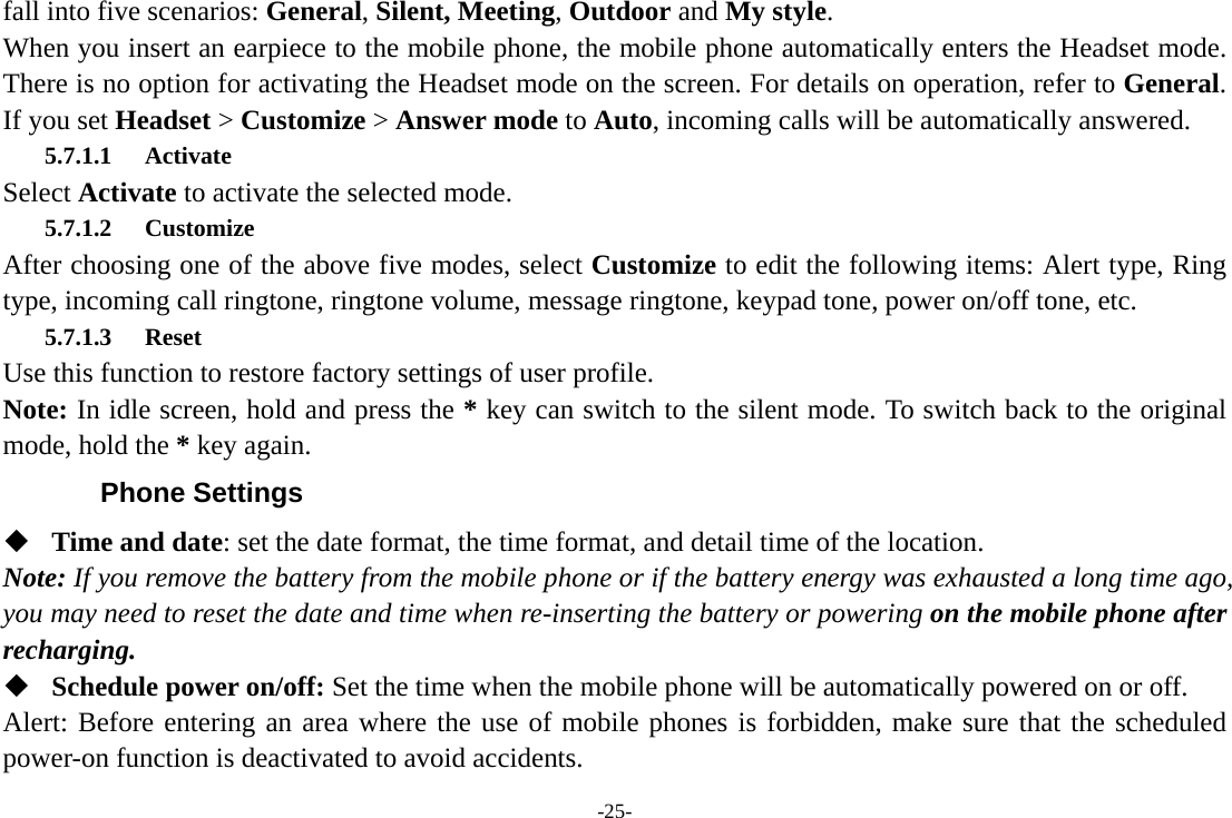 -25- fall into five scenarios: General, Silent, Meeting, Outdoor and My style. When you insert an earpiece to the mobile phone, the mobile phone automatically enters the Headset mode. There is no option for activating the Headset mode on the screen. For details on operation, refer to General. If you set Headset &gt; Customize &gt; Answer mode to Auto, incoming calls will be automatically answered. 5.7.1.1 Activate Select Activate to activate the selected mode. 5.7.1.2 Customize After choosing one of the above five modes, select Customize to edit the following items: Alert type, Ring type, incoming call ringtone, ringtone volume, message ringtone, keypad tone, power on/off tone, etc. 5.7.1.3 Reset Use this function to restore factory settings of user profile. Note: In idle screen, hold and press the * key can switch to the silent mode. To switch back to the original mode, hold the * key again. Phone Settings  Time and date: set the date format, the time format, and detail time of the location. Note: If you remove the battery from the mobile phone or if the battery energy was exhausted a long time ago, you may need to reset the date and time when re-inserting the battery or powering on the mobile phone after recharging.  Schedule power on/off: Set the time when the mobile phone will be automatically powered on or off. Alert: Before entering an area where the use of mobile phones is forbidden, make sure that the scheduled power-on function is deactivated to avoid accidents. 