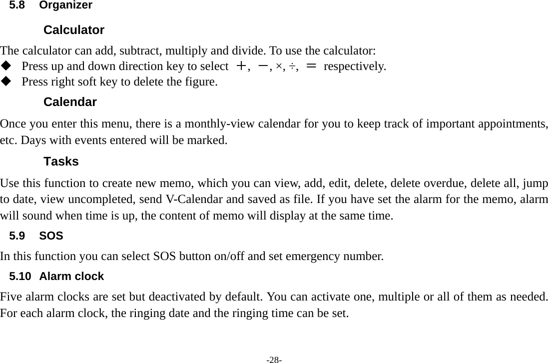 -28- 5.8 Organizer  Calculator The calculator can add, subtract, multiply and divide. To use the calculator:    Press up and down direction key to select  ＋,  －, ×, ÷,  ＝ respectively.  Press right soft key to delete the figure. Calendar Once you enter this menu, there is a monthly-view calendar for you to keep track of important appointments, etc. Days with events entered will be marked. Tasks Use this function to create new memo, which you can view, add, edit, delete, delete overdue, delete all, jump to date, view uncompleted, send V-Calendar and saved as file. If you have set the alarm for the memo, alarm will sound when time is up, the content of memo will display at the same time. 5.9 SOS In this function you can select SOS button on/off and set emergency number. 5.10 Alarm clock Five alarm clocks are set but deactivated by default. You can activate one, multiple or all of them as needed. For each alarm clock, the ringing date and the ringing time can be set.   