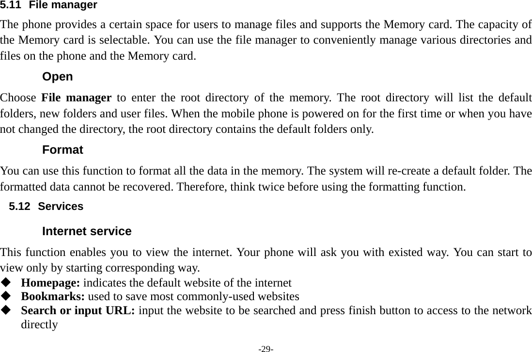 -29- 5.11 File manager The phone provides a certain space for users to manage files and supports the Memory card. The capacity of the Memory card is selectable. You can use the file manager to conveniently manage various directories and files on the phone and the Memory card. Open Choose  File manager to enter the root directory of the memory. The root directory will list the default folders, new folders and user files. When the mobile phone is powered on for the first time or when you have not changed the directory, the root directory contains the default folders only. Format You can use this function to format all the data in the memory. The system will re-create a default folder. The formatted data cannot be recovered. Therefore, think twice before using the formatting function. 5.12 Services Internet service This function enables you to view the internet. Your phone will ask you with existed way. You can start to view only by starting corresponding way.  Homepage: indicates the default website of the internet  Bookmarks: used to save most commonly-used websites  Search or input URL: input the website to be searched and press finish button to access to the network directly 