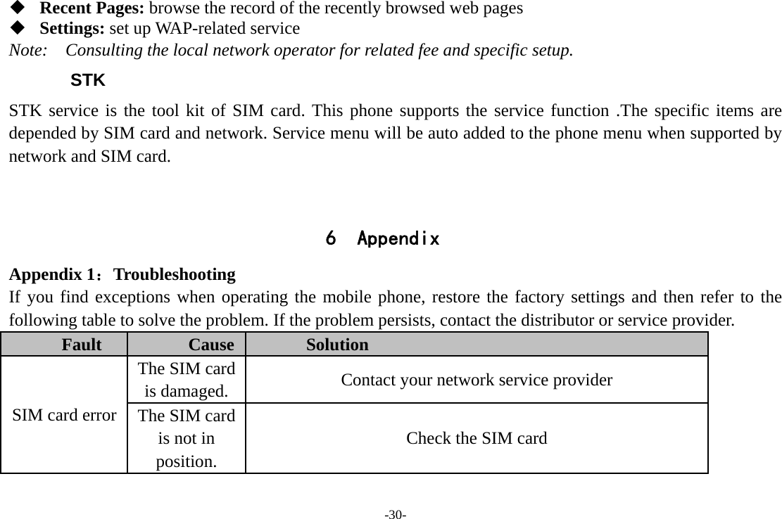 -30-  Recent Pages: browse the record of the recently browsed web pages  Settings: set up WAP-related service Note:  Consulting the local network operator for related fee and specific setup. STK STK service is the tool kit of SIM card. This phone supports the service function .The specific items are depended by SIM card and network. Service menu will be auto added to the phone menu when supported by network and SIM card.   6 Appendix Appendix 1：Troubleshooting If you find exceptions when operating the mobile phone, restore the factory settings and then refer to the following table to solve the problem. If the problem persists, contact the distributor or service provider. Fault  Cause  Solution SIM card error The SIM card is damaged.  Contact your network service provider The SIM card is not in position. Check the SIM card 