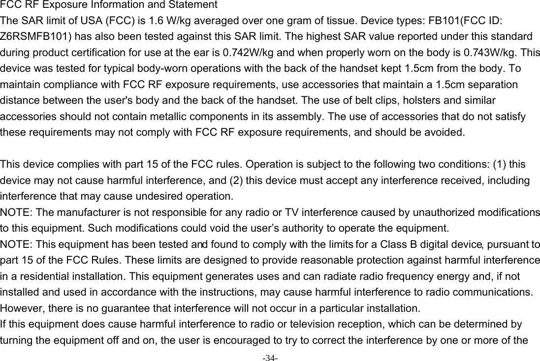 -34- FCC RF Exposure Information and Statement The SAR limit of USA (FCC) is 1.6 W/kg averaged over one gram of tissue. Device types: FB101(FCC ID: Z6RSMFB101) has also been tested against this SAR limit. The highest SAR value reported under this standard during product certification for use at the ear is 0.742W/kg and when properly worn on the body is 0.743W/kg. This device was tested for typical body-worn operations with the back of the handset kept 1.5cm from the body. To maintain compliance with FCC RF exposure requirements, use accessories that maintain a 1.5cm separation distance between the user&apos;s body and the back of the handset. The use of belt clips, holsters and similar accessories should not contain metallic components in its assembly. The use of accessories that do not satisfy these requirements may not comply with FCC RF exposure requirements, and should be avoided.  This device complies with part 15 of the FCC rules. Operation is subject to the following two conditions: (1) this device may not cause harmful interference, and (2) this device must accept any interference received, including interference that may cause undesired operation. NOTE: The manufacturer is not responsible for any radio or TV interference caused by unauthorized modifications to this equipment. Such modifications could void the user’s authority to operate the equipment. NOTE: This equipment has been tested and found to comply with the limits for a Class B digital device, pursuant to part 15 of the FCC Rules. These limits are designed to provide reasonable protection against harmful interference in a residential installation. This equipment generates uses and can radiate radio frequency energy and, if not installed and used in accordance with the instructions, may cause harmful interference to radio communications. However, there is no guarantee that interference will not occur in a particular installation. If this equipment does cause harmful interference to radio or television reception, which can be determined by turning the equipment off and on, the user is encouraged to try to correct the interference by one or more of the 