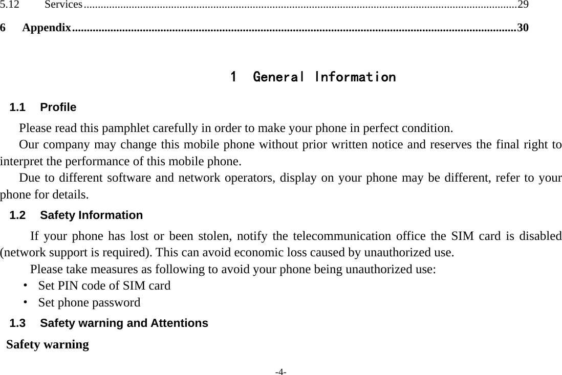 -4- 5.12Services .......................................................................................................................................................... 296Appendix ....................................................................................................................................................... 30 1 General Information 1.1 Profile    Please read this pamphlet carefully in order to make your phone in perfect condition.       Our company may change this mobile phone without prior written notice and reserves the final right to interpret the performance of this mobile phone.    Due to different software and network operators, display on your phone may be different, refer to your phone for details. 1.2 Safety Information  If your phone has lost or been stolen, notify the telecommunication office the SIM card is disabled (network support is required). This can avoid economic loss caused by unauthorized use. Please take measures as following to avoid your phone being unauthorized use: ·  Set PIN code of SIM card ·  Set phone password 1.3  Safety warning and Attentions  Safety warning 