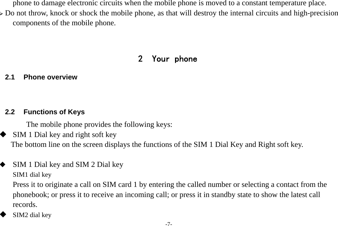 -7- phone to damage electronic circuits when the mobile phone is moved to a constant temperature place.  Do not throw, knock or shock the mobile phone, as that will destroy the internal circuits and high-precision components of the mobile phone.   2 Your phone 2.1 Phone overview   2.2  Functions of Keys       The mobile phone provides the following keys:  SIM 1 Dial key and right soft key The bottom line on the screen displays the functions of the SIM 1 Dial Key and Right soft key.   SIM 1 Dial key and SIM 2 Dial key SIM1 dial key Press it to originate a call on SIM card 1 by entering the called number or selecting a contact from the phonebook; or press it to receive an incoming call; or press it in standby state to show the latest call records.  SIM2 dial key 