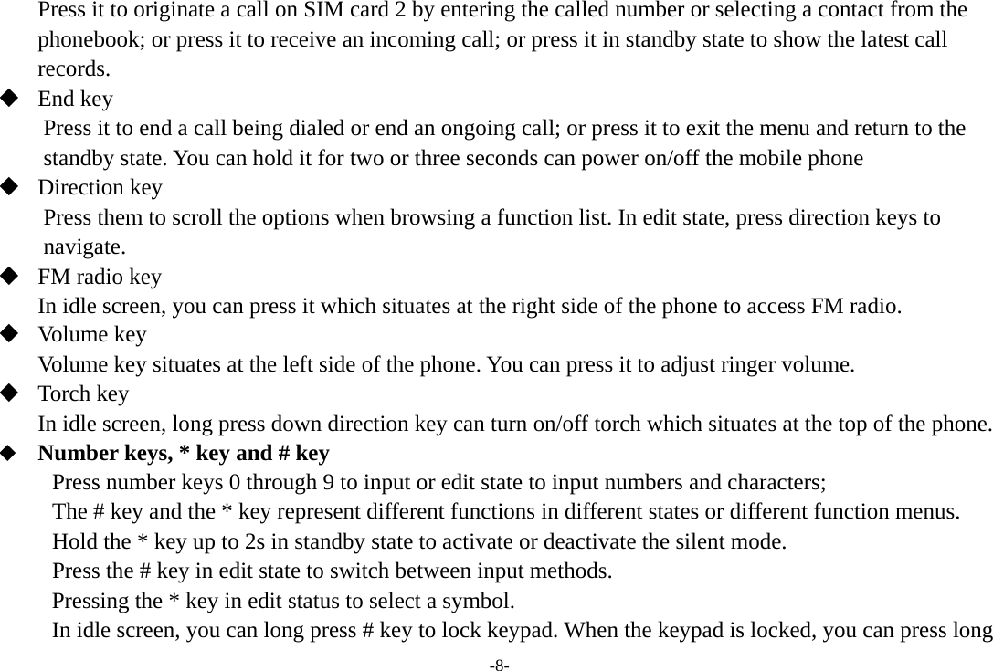 -8- Press it to originate a call on SIM card 2 by entering the called number or selecting a contact from the phonebook; or press it to receive an incoming call; or press it in standby state to show the latest call records.  End key Press it to end a call being dialed or end an ongoing call; or press it to exit the menu and return to the standby state. You can hold it for two or three seconds can power on/off the mobile phone  Direction key Press them to scroll the options when browsing a function list. In edit state, press direction keys to navigate.  FM radio key In idle screen, you can press it which situates at the right side of the phone to access FM radio.  Volume key Volume key situates at the left side of the phone. You can press it to adjust ringer volume.  Torch key In idle screen, long press down direction key can turn on/off torch which situates at the top of the phone.  Number keys, * key and # key Press number keys 0 through 9 to input or edit state to input numbers and characters;   The # key and the * key represent different functions in different states or different function menus. Hold the * key up to 2s in standby state to activate or deactivate the silent mode. Press the # key in edit state to switch between input methods. Pressing the * key in edit status to select a symbol.   In idle screen, you can long press # key to lock keypad. When the keypad is locked, you can press long 