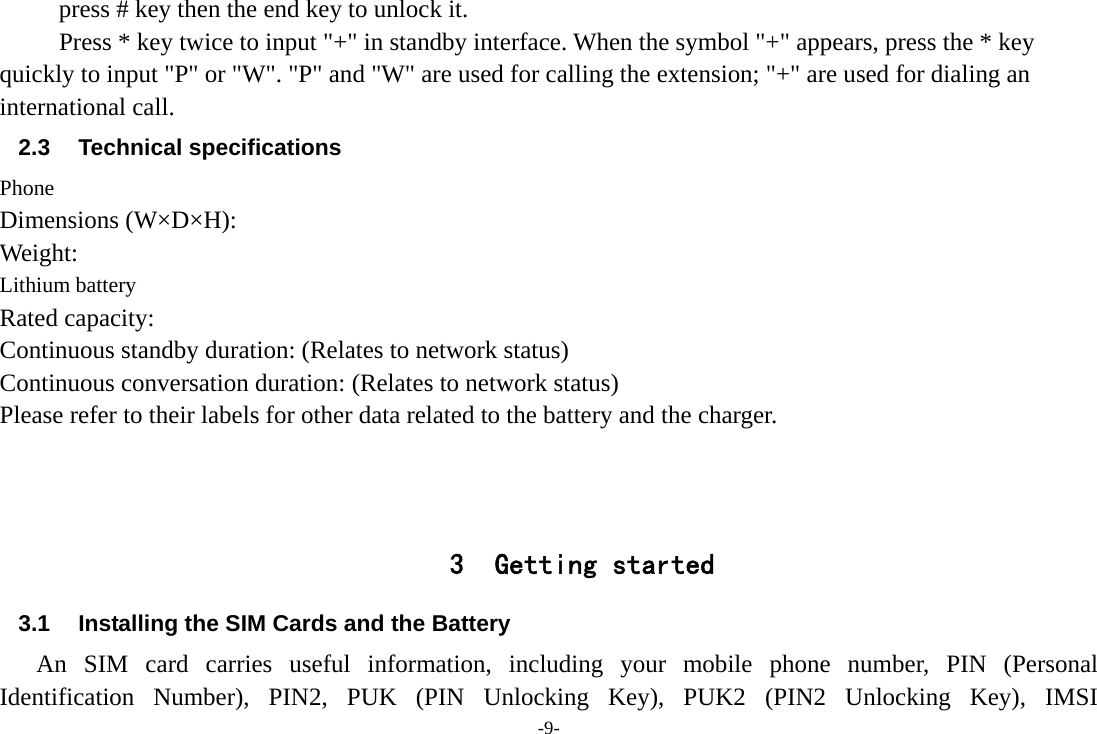 -9- press # key then the end key to unlock it. Press * key twice to input &quot;+&quot; in standby interface. When the symbol &quot;+&quot; appears, press the * key quickly to input &quot;P&quot; or &quot;W&quot;. &quot;P&quot; and &quot;W&quot; are used for calling the extension; &quot;+&quot; are used for dialing an international call. 2.3 Technical specifications Phone Dimensions (W×D×H): Weight: Lithium battery Rated capacity:   Continuous standby duration: (Relates to network status) Continuous conversation duration: (Relates to network status) Please refer to their labels for other data related to the battery and the charger.    3 Getting started 3.1  Installing the SIM Cards and the Battery An SIM card carries useful information, including your mobile phone number, PIN (Personal Identification Number), PIN2, PUK (PIN Unlocking Key), PUK2 (PIN2 Unlocking Key), IMSI 