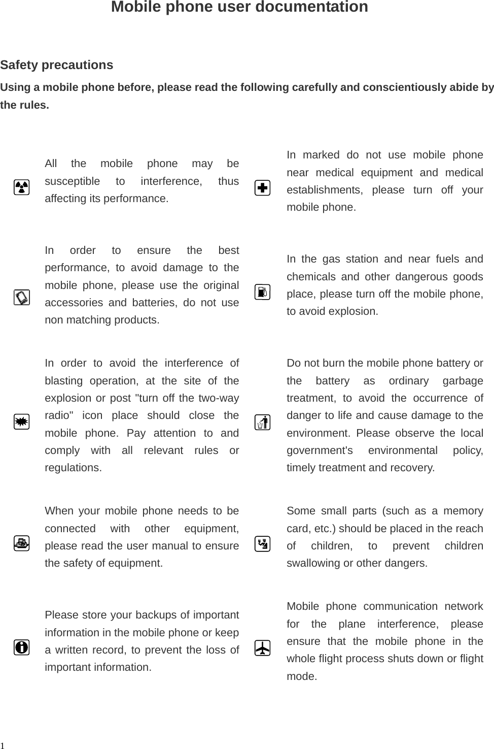   1                    Mobile phone user documentation      Safety precautions Using a mobile phone before, please read the following carefully and conscientiously abide by the rules.   All the mobile phone may be susceptible to interference, thus affecting its performance.      In marked do not use mobile phone near medical equipment and medical establishments, please turn off your mobile phone.         In order to ensure the best performance, to avoid damage to the mobile phone, please use the original accessories and batteries, do not use non matching products.      In the gas station and near fuels and chemicals and other dangerous goods place, please turn off the mobile phone, to avoid explosion.   In order to avoid the interference of blasting operation, at the site of the explosion or post &quot;turn off the two-way radio&quot; icon place should close the mobile phone. Pay attention to and comply with all relevant rules or regulations.      Do not burn the mobile phone battery or the battery as ordinary garbagetreatment, to avoid the occurrence of danger to life and cause damage to the environment. Please observe the local government&apos;s environmental policy, timely treatment and recovery.   When your mobile phone needs to be connected with other equipment, please read the user manual to ensure the safety of equipment.      Some small parts (such as a memory card, etc.) should be placed in the reach of children, to prevent children swallowing or other dangers.   Please store your backups of important information in the mobile phone or keep a written record, to prevent the loss of important information.      Mobile phone communication network for the plane interference, please ensure that the mobile phone in the whole flight process shuts down or flight mode.  