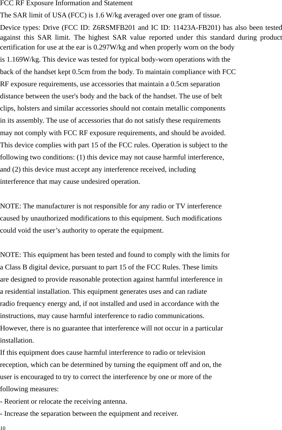   10FCC RF Exposure Information and Statement The SAR limit of USA (FCC) is 1.6 W/kg averaged over one gram of tissue. Device types: Drive (FCC ID: Z6RSMFB201 and IC ID: 11423A-FB201) has also been tested against this SAR limit. The highest SAR value reported under this standard during product certification for use at the ear is 0.297W/kg and when properly worn on the body is 1.169W/kg. This device was tested for typical body-worn operations with the back of the handset kept 0.5cm from the body. To maintain compliance with FCC RF exposure requirements, use accessories that maintain a 0.5cm separation distance between the user&apos;s body and the back of the handset. The use of belt clips, holsters and similar accessories should not contain metallic components in its assembly. The use of accessories that do not satisfy these requirements may not comply with FCC RF exposure requirements, and should be avoided. This device complies with part 15 of the FCC rules. Operation is subject to the following two conditions: (1) this device may not cause harmful interference, and (2) this device must accept any interference received, including interference that may cause undesired operation.  NOTE: The manufacturer is not responsible for any radio or TV interference caused by unauthorized modifications to this equipment. Such modifications could void the user’s authority to operate the equipment.  NOTE: This equipment has been tested and found to comply with the limits for a Class B digital device, pursuant to part 15 of the FCC Rules. These limits are designed to provide reasonable protection against harmful interference in a residential installation. This equipment generates uses and can radiate radio frequency energy and, if not installed and used in accordance with the instructions, may cause harmful interference to radio communications. However, there is no guarantee that interference will not occur in a particular installation. If this equipment does cause harmful interference to radio or television reception, which can be determined by turning the equipment off and on, the user is encouraged to try to correct the interference by one or more of the following measures: - Reorient or relocate the receiving antenna. - Increase the separation between the equipment and receiver. 