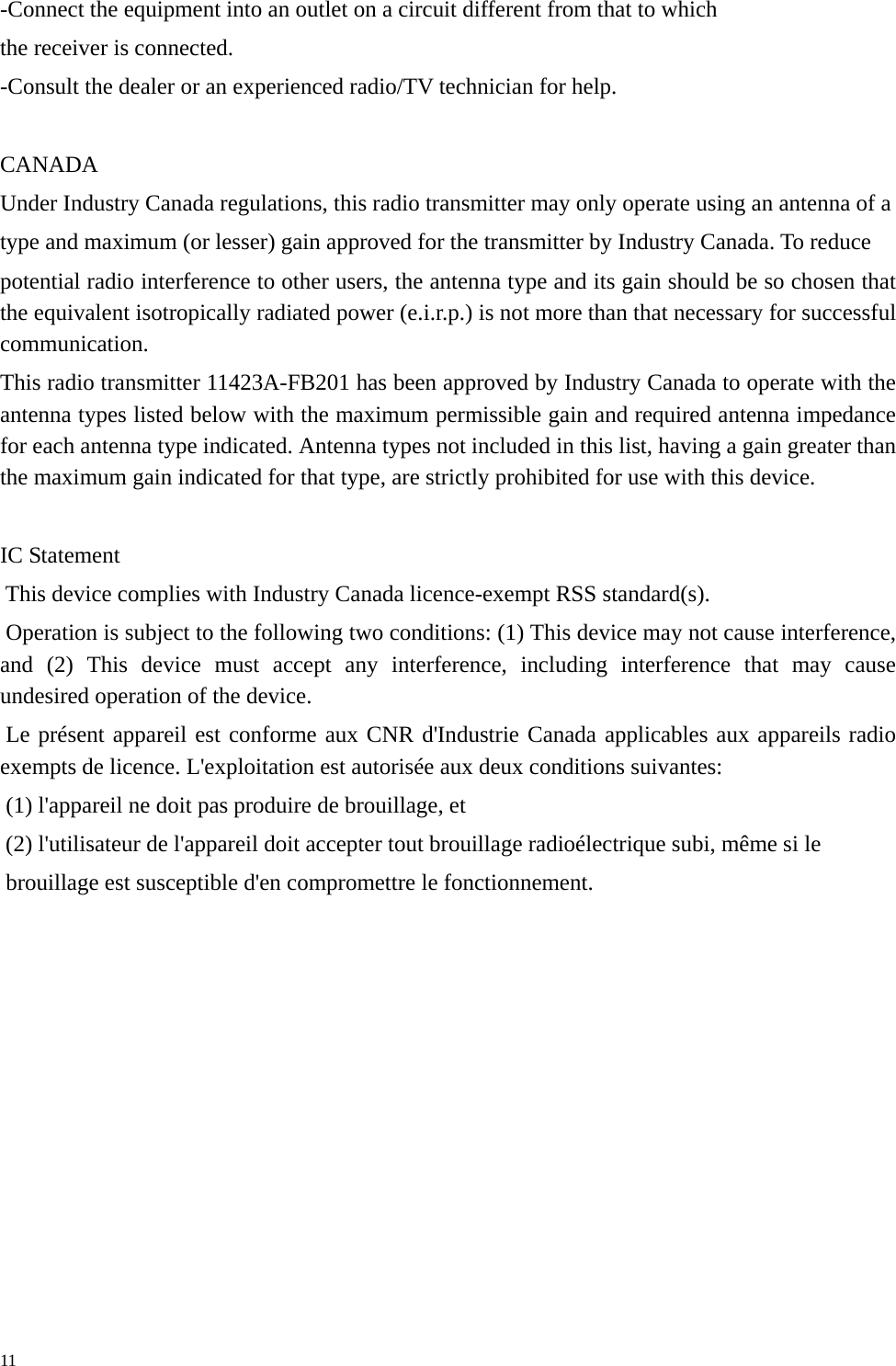   11 -Connect the equipment into an outlet on a circuit different from that to which the receiver is connected. -Consult the dealer or an experienced radio/TV technician for help.  CANADA Under Industry Canada regulations, this radio transmitter may only operate using an antenna of a type and maximum (or lesser) gain approved for the transmitter by Industry Canada. To reduce potential radio interference to other users, the antenna type and its gain should be so chosen that the equivalent isotropically radiated power (e.i.r.p.) is not more than that necessary for successful communication. This radio transmitter 11423A-FB201 has been approved by Industry Canada to operate with the antenna types listed below with the maximum permissible gain and required antenna impedance for each antenna type indicated. Antenna types not included in this list, having a gain greater than the maximum gain indicated for that type, are strictly prohibited for use with this device.  IC Statement  This device complies with Industry Canada licence-exempt RSS standard(s).  Operation is subject to the following two conditions: (1) This device may not cause interference, and (2) This device must accept any interference, including interference that may cause undesired operation of the device.  Le présent appareil est conforme aux CNR d&apos;Industrie Canada applicables aux appareils radio exempts de licence. L&apos;exploitation est autorisée aux deux conditions suivantes:  (1) l&apos;appareil ne doit pas produire de brouillage, et  (2) l&apos;utilisateur de l&apos;appareil doit accepter tout brouillage radioélectrique subi, même si le  brouillage est susceptible d&apos;en compromettre le fonctionnement.  