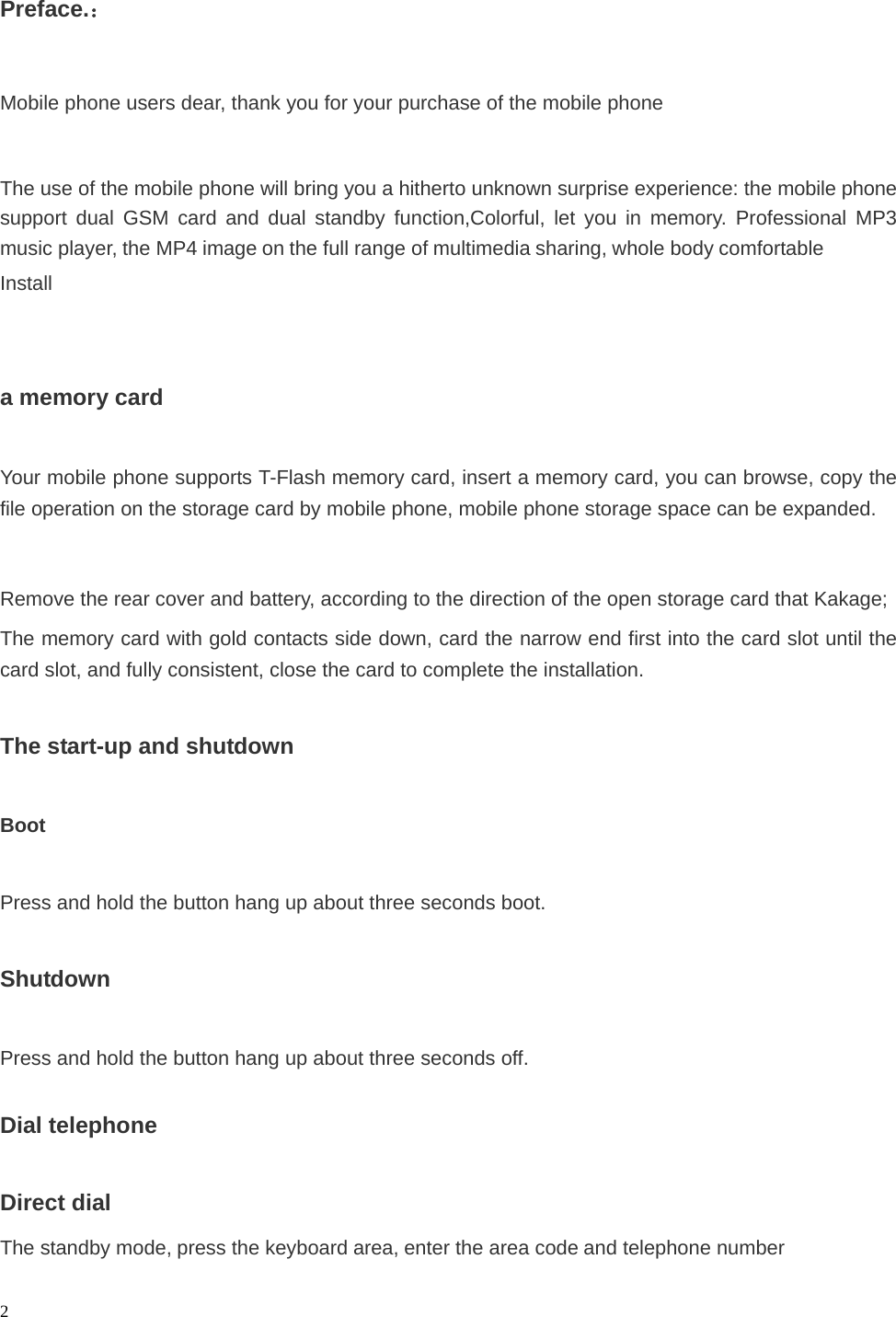   2 Preface.：  Mobile phone users dear, thank you for your purchase of the mobile phone  The use of the mobile phone will bring you a hitherto unknown surprise experience: the mobile phone support dual GSM card and dual standby function,Colorful, let you in memory. Professional MP3 music player, the MP4 image on the full range of multimedia sharing, whole body comfortable Install    a memory card  Your mobile phone supports T-Flash memory card, insert a memory card, you can browse, copy the file operation on the storage card by mobile phone, mobile phone storage space can be expanded.  Remove the rear cover and battery, according to the direction of the open storage card that Kakage; The memory card with gold contacts side down, card the narrow end first into the card slot until the card slot, and fully consistent, close the card to complete the installation.  The start-up and shutdown  Boot  Press and hold the button hang up about three seconds boot.  Shutdown  Press and hold the button hang up about three seconds off.  Dial telephone  Direct dial The standby mode, press the keyboard area, enter the area code and telephone number  