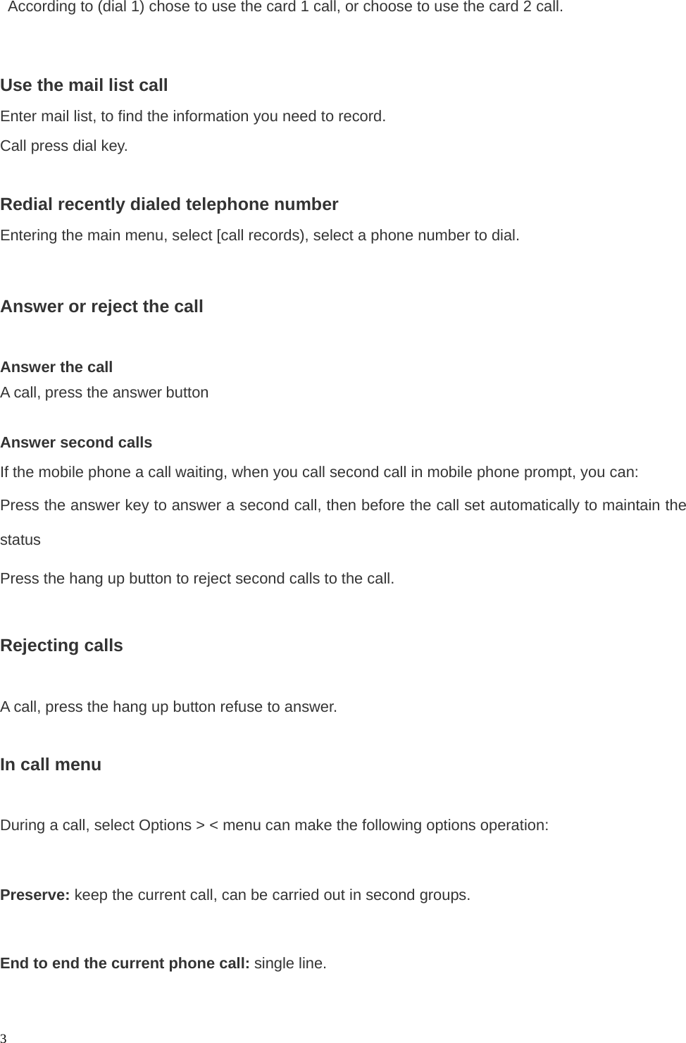   3  According to (dial 1) chose to use the card 1 call, or choose to use the card 2 call.  Use the mail list call Enter mail list, to find the information you need to record. Call press dial key.  Redial recently dialed telephone number Entering the main menu, select [call records), select a phone number to dial.  Answer or reject the call  Answer the call A call, press the answer button   Answer second calls If the mobile phone a call waiting, when you call second call in mobile phone prompt, you can: Press the answer key to answer a second call, then before the call set automatically to maintain the status Press the hang up button to reject second calls to the call.  Rejecting calls  A call, press the hang up button refuse to answer.  In call menu  During a call, select Options &gt; &lt; menu can make the following options operation:  Preserve: keep the current call, can be carried out in second groups.  End to end the current phone call: single line.  