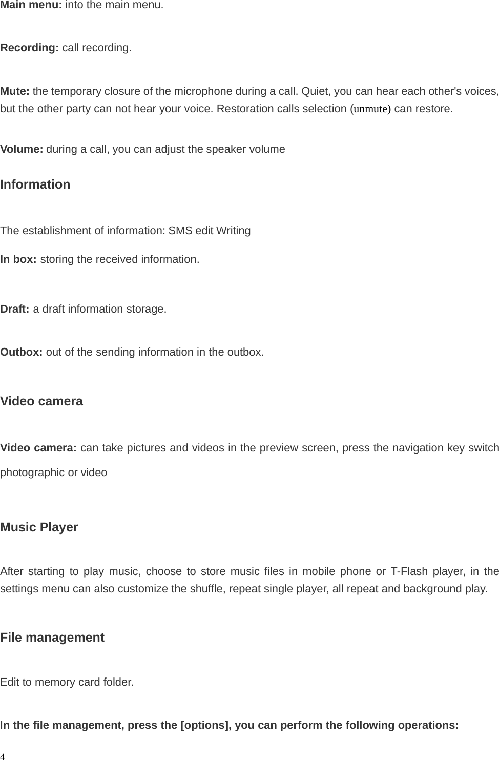   4Main menu: into the main menu.  Recording: call recording.  Mute: the temporary closure of the microphone during a call. Quiet, you can hear each other&apos;s voices, but the other party can not hear your voice. Restoration calls selection (unmute) can restore.  Volume: during a call, you can adjust the speaker volume  Information  The establishment of information: SMS edit Writing  In box: storing the received information.  Draft: a draft information storage.  Outbox: out of the sending information in the outbox.  Video camera  Video camera: can take pictures and videos in the preview screen, press the navigation key switch photographic or video  Music Player  After starting to play music, choose to store music files in mobile phone or T-Flash player, in the settings menu can also customize the shuffle, repeat single player, all repeat and background play.  File management  Edit to memory card folder.  In the file management, press the [options], you can perform the following operations: 