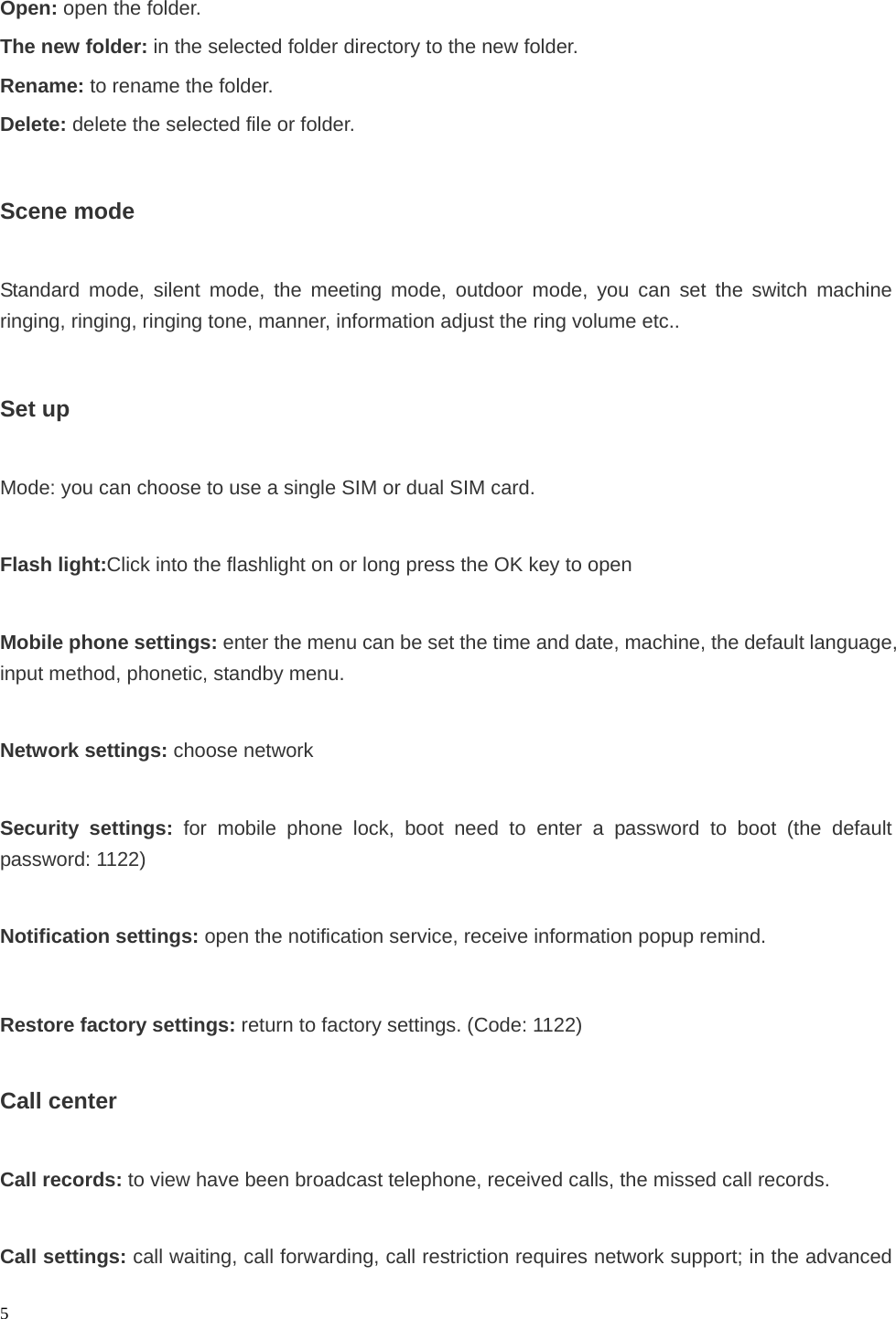  5 Open: open the folder. The new folder: in the selected folder directory to the new folder. Rename: to rename the folder. Delete: delete the selected file or folder.  Scene mode  Standard mode, silent mode, the meeting mode, outdoor mode, you can set the switch machine ringing, ringing, ringing tone, manner, information adjust the ring volume etc..  Set up  Mode: you can choose to use a single SIM or dual SIM card.  Flash light:Click into the flashlight on or long press the OK key to open  Mobile phone settings: enter the menu can be set the time and date, machine, the default language, input method, phonetic, standby menu.  Network settings: choose network  Security settings: for mobile phone lock, boot need to enter a password to boot (the default password: 1122)  Notification settings: open the notification service, receive information popup remind.  Restore factory settings: return to factory settings. (Code: 1122)  Call center  Call records: to view have been broadcast telephone, received calls, the missed call records.  Call settings: call waiting, call forwarding, call restriction requires network support; in the advanced 