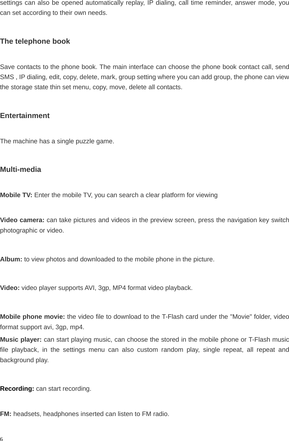   6settings can also be opened automatically replay, IP dialing, call time reminder, answer mode, you can set according to their own needs.  The telephone book  Save contacts to the phone book. The main interface can choose the phone book contact call, send SMS , IP dialing, edit, copy, delete, mark, group setting where you can add group, the phone can view the storage state thin set menu, copy, move, delete all contacts.  Entertainment  The machine has a single puzzle game.  Multi-media  Mobile TV: Enter the mobile TV, you can search a clear platform for viewing  Video camera: can take pictures and videos in the preview screen, press the navigation key switch photographic or video.  Album: to view photos and downloaded to the mobile phone in the picture.  Video: video player supports AVI, 3gp, MP4 format video playback.  Mobile phone movie: the video file to download to the T-Flash card under the &quot;Movie&quot; folder, video format support avi, 3gp, mp4. Music player: can start playing music, can choose the stored in the mobile phone or T-Flash music file playback, in the settings menu can also custom random play, single repeat, all repeat and background play.  Recording: can start recording.  FM: headsets, headphones inserted can listen to FM radio. 