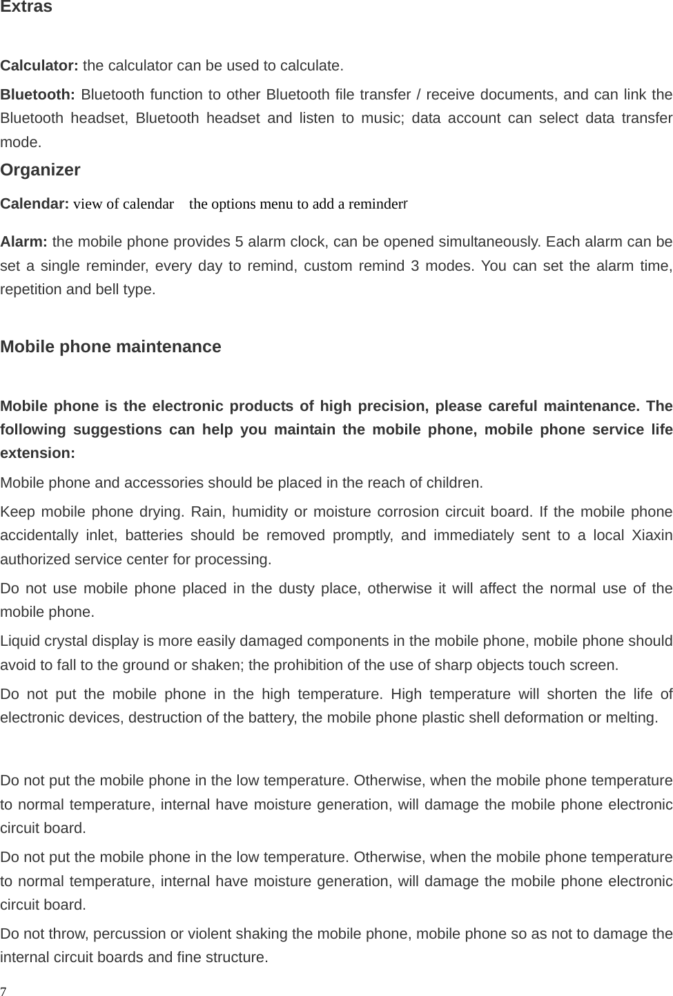   7 Extras  Calculator: the calculator can be used to calculate. Bluetooth: Bluetooth function to other Bluetooth file transfer / receive documents, and can link the Bluetooth headset, Bluetooth headset and listen to music; data account can select data transfer mode. Organizer Calendar: view of calendar    the options menu to add a reminderr Alarm: the mobile phone provides 5 alarm clock, can be opened simultaneously. Each alarm can be set a single reminder, every day to remind, custom remind 3 modes. You can set the alarm time, repetition and bell type.  Mobile phone maintenance  Mobile phone is the electronic products of high precision, please careful maintenance. The following suggestions can help you maintain the mobile phone, mobile phone service life extension: Mobile phone and accessories should be placed in the reach of children. Keep mobile phone drying. Rain, humidity or moisture corrosion circuit board. If the mobile phone accidentally inlet, batteries should be removed promptly, and immediately sent to a local Xiaxin authorized service center for processing. Do not use mobile phone placed in the dusty place, otherwise it will affect the normal use of the mobile phone. Liquid crystal display is more easily damaged components in the mobile phone, mobile phone should avoid to fall to the ground or shaken; the prohibition of the use of sharp objects touch screen. Do not put the mobile phone in the high temperature. High temperature will shorten the life of electronic devices, destruction of the battery, the mobile phone plastic shell deformation or melting.  Do not put the mobile phone in the low temperature. Otherwise, when the mobile phone temperature to normal temperature, internal have moisture generation, will damage the mobile phone electronic circuit board. Do not put the mobile phone in the low temperature. Otherwise, when the mobile phone temperature to normal temperature, internal have moisture generation, will damage the mobile phone electronic circuit board. Do not throw, percussion or violent shaking the mobile phone, mobile phone so as not to damage the internal circuit boards and fine structure. 