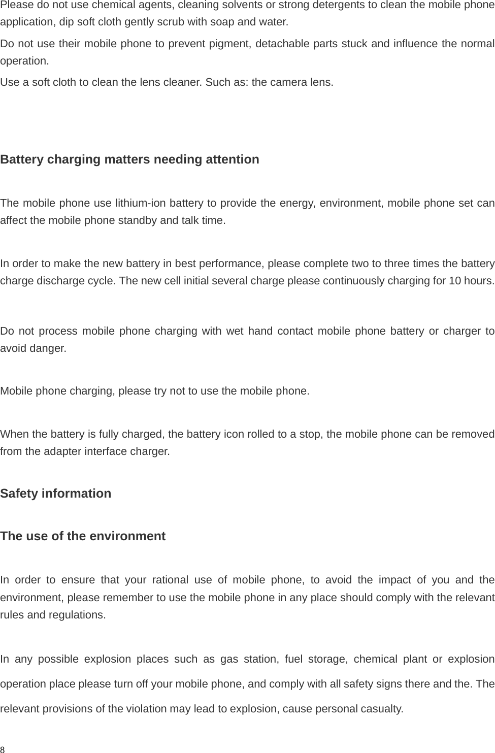   8Please do not use chemical agents, cleaning solvents or strong detergents to clean the mobile phone application, dip soft cloth gently scrub with soap and water. Do not use their mobile phone to prevent pigment, detachable parts stuck and influence the normal operation. Use a soft cloth to clean the lens cleaner. Such as: the camera lens.    Battery charging matters needing attention  The mobile phone use lithium-ion battery to provide the energy, environment, mobile phone set can affect the mobile phone standby and talk time.  In order to make the new battery in best performance, please complete two to three times the battery charge discharge cycle. The new cell initial several charge please continuously charging for 10 hours.  Do not process mobile phone charging with wet hand contact mobile phone battery or charger to avoid danger.  Mobile phone charging, please try not to use the mobile phone.  When the battery is fully charged, the battery icon rolled to a stop, the mobile phone can be removed from the adapter interface charger.  Safety information  The use of the environment  In order to ensure that your rational use of mobile phone, to avoid the impact of you and the environment, please remember to use the mobile phone in any place should comply with the relevant rules and regulations.  In any possible explosion places such as gas station, fuel storage, chemical plant or explosion operation place please turn off your mobile phone, and comply with all safety signs there and the. The relevant provisions of the violation may lead to explosion, cause personal casualty. 