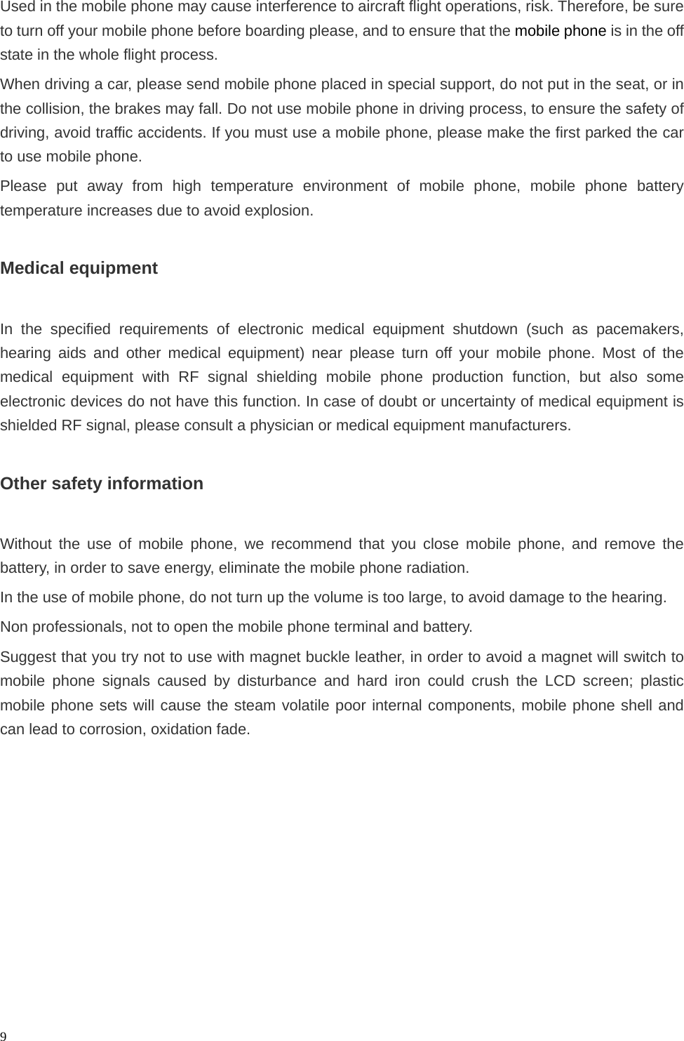   9Used in the mobile phone may cause interference to aircraft flight operations, risk. Therefore, be sure to turn off your mobile phone before boarding please, and to ensure that the mobile phone is in the off state in the whole flight process. When driving a car, please send mobile phone placed in special support, do not put in the seat, or in the collision, the brakes may fall. Do not use mobile phone in driving process, to ensure the safety of driving, avoid traffic accidents. If you must use a mobile phone, please make the first parked the car to use mobile phone. Please put away from high temperature environment of mobile phone, mobile phone battery temperature increases due to avoid explosion.  Medical equipment  In the specified requirements of electronic medical equipment shutdown (such as pacemakers, hearing aids and other medical equipment) near please turn off your mobile phone. Most of the medical equipment with RF signal shielding mobile phone production function, but also some electronic devices do not have this function. In case of doubt or uncertainty of medical equipment is shielded RF signal, please consult a physician or medical equipment manufacturers.  Other safety information  Without the use of mobile phone, we recommend that you close mobile phone, and remove the battery, in order to save energy, eliminate the mobile phone radiation. In the use of mobile phone, do not turn up the volume is too large, to avoid damage to the hearing. Non professionals, not to open the mobile phone terminal and battery. Suggest that you try not to use with magnet buckle leather, in order to avoid a magnet will switch to mobile phone signals caused by disturbance and hard iron could crush the LCD screen; plastic mobile phone sets will cause the steam volatile poor internal components, mobile phone shell and can lead to corrosion, oxidation fade.          