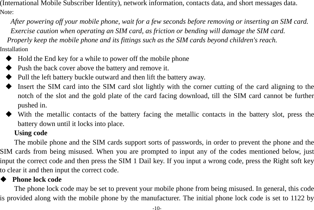 -10- (International Mobile Subscriber Identity), network information, contacts data, and short messages data. Note: After powering off your mobile phone, wait for a few seconds before removing or inserting an SIM card. Exercise caution when operating an SIM card, as friction or bending will damage the SIM card. Properly keep the mobile phone and its fittings such as the SIM cards beyond children&apos;s reach. Installation  Hold the End key for a while to power off the mobile phone  Push the back cover above the battery and remove it.  Pull the left battery buckle outward and then lift the battery away.  Insert the SIM card into the SIM card slot lightly with the corner cutting of the card aligning to the notch of the slot and the gold plate of the card facing download, till the SIM card cannot be further pushed in.  With the metallic contacts of the battery facing the metallic contacts in the battery slot, press the battery down until it locks into place. Using code The mobile phone and the SIM cards support sorts of passwords, in order to prevent the phone and the SIM cards from being misused. When you are prompted to input any of the codes mentioned below, just input the correct code and then press the SIM 1 Dail key. If you input a wrong code, press the Right soft key to clear it and then input the correct code.  Phone lock code The phone lock code may be set to prevent your mobile phone from being misused. In general, this code is provided along with the mobile phone by the manufacturer. The initial phone lock code is set to 1122 by 