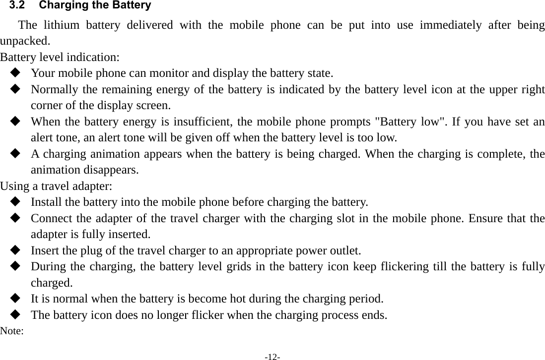 -12- 3.2  Charging the Battery The lithium battery delivered with the mobile phone can be put into use immediately after being unpacked.  Battery level indication:  Your mobile phone can monitor and display the battery state.  Normally the remaining energy of the battery is indicated by the battery level icon at the upper right corner of the display screen.  When the battery energy is insufficient, the mobile phone prompts &quot;Battery low&quot;. If you have set an alert tone, an alert tone will be given off when the battery level is too low.  A charging animation appears when the battery is being charged. When the charging is complete, the animation disappears. Using a travel adapter:  Install the battery into the mobile phone before charging the battery.  Connect the adapter of the travel charger with the charging slot in the mobile phone. Ensure that the adapter is fully inserted.  Insert the plug of the travel charger to an appropriate power outlet.  During the charging, the battery level grids in the battery icon keep flickering till the battery is fully charged.  It is normal when the battery is become hot during the charging period.  The battery icon does no longer flicker when the charging process ends. Note: 