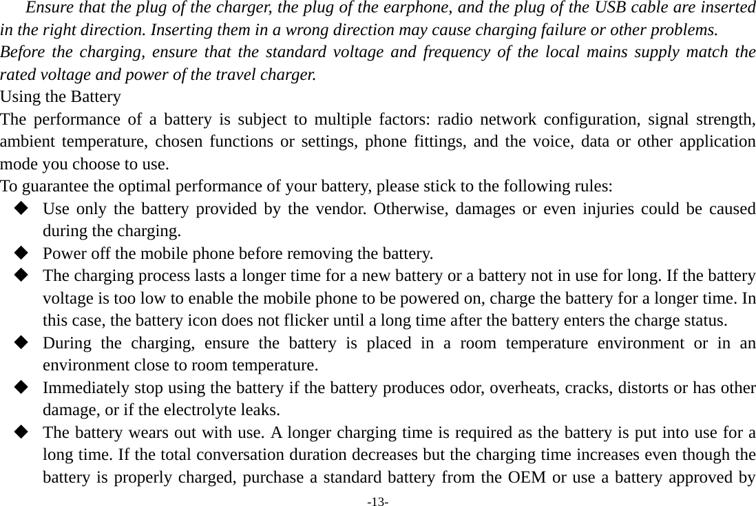 -13- Ensure that the plug of the charger, the plug of the earphone, and the plug of the USB cable are inserted in the right direction. Inserting them in a wrong direction may cause charging failure or other problems. Before the charging, ensure that the standard voltage and frequency of the local mains supply match the rated voltage and power of the travel charger. Using the Battery The performance of a battery is subject to multiple factors: radio network configuration, signal strength, ambient temperature, chosen functions or settings, phone fittings, and the voice, data or other application mode you choose to use. To guarantee the optimal performance of your battery, please stick to the following rules:  Use only the battery provided by the vendor. Otherwise, damages or even injuries could be caused during the charging.  Power off the mobile phone before removing the battery.  The charging process lasts a longer time for a new battery or a battery not in use for long. If the battery voltage is too low to enable the mobile phone to be powered on, charge the battery for a longer time. In this case, the battery icon does not flicker until a long time after the battery enters the charge status.  During the charging, ensure the battery is placed in a room temperature environment or in an environment close to room temperature.  Immediately stop using the battery if the battery produces odor, overheats, cracks, distorts or has other damage, or if the electrolyte leaks.  The battery wears out with use. A longer charging time is required as the battery is put into use for a long time. If the total conversation duration decreases but the charging time increases even though the battery is properly charged, purchase a standard battery from the OEM or use a battery approved by 