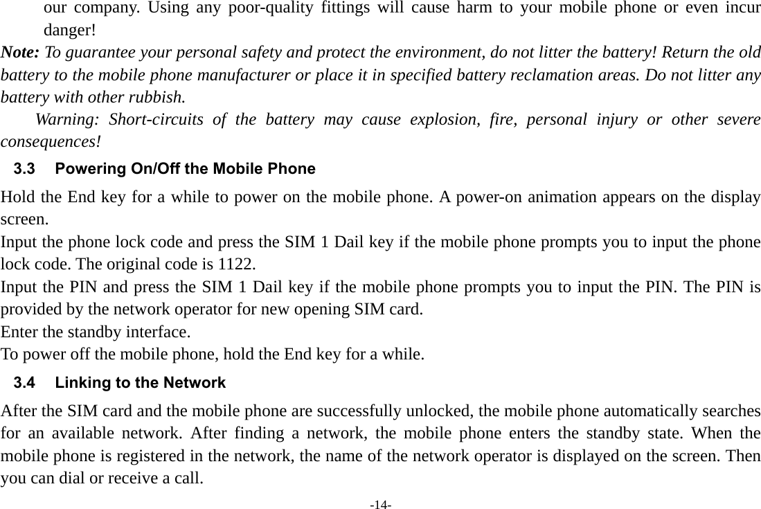 -14- our company. Using any poor-quality fittings will cause harm to your mobile phone or even incur danger! Note: To guarantee your personal safety and protect the environment, do not litter the battery! Return the old battery to the mobile phone manufacturer or place it in specified battery reclamation areas. Do not litter any battery with other rubbish. Warning: Short-circuits of the battery may cause explosion, fire, personal injury or other severe consequences! 3.3  Powering On/Off the Mobile Phone Hold the End key for a while to power on the mobile phone. A power-on animation appears on the display screen. Input the phone lock code and press the SIM 1 Dail key if the mobile phone prompts you to input the phone lock code. The original code is 1122. Input the PIN and press the SIM 1 Dail key if the mobile phone prompts you to input the PIN. The PIN is provided by the network operator for new opening SIM card. Enter the standby interface. To power off the mobile phone, hold the End key for a while. 3.4  Linking to the Network After the SIM card and the mobile phone are successfully unlocked, the mobile phone automatically searches for an available network. After finding a network, the mobile phone enters the standby state. When the mobile phone is registered in the network, the name of the network operator is displayed on the screen. Then you can dial or receive a call. 