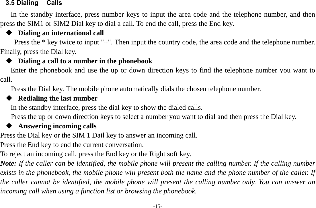 -15- 3.5 Dialing Calls In the standby interface, press number keys to input the area code and the telephone number, and then press the SIM1 or SIM2 Dial key to dial a call. To end the call, press the End key.  Dialing an international call Press the * key twice to input &quot;+&quot;. Then input the country code, the area code and the telephone number. Finally, press the Dial key.  Dialing a call to a number in the phonebook Enter the phonebook and use the up or down direction keys to find the telephone number you want to call. Press the Dial key. The mobile phone automatically dials the chosen telephone number.  Redialing the last number In the standby interface, press the dial key to show the dialed calls. Press the up or down direction keys to select a number you want to dial and then press the Dial key.  Answering incoming calls Press the Dial key or the SIM 1 Dail key to answer an incoming call. Press the End key to end the current conversation. To reject an incoming call, press the End key or the Right soft key. Note: If the caller can be identified, the mobile phone will present the calling number. If the calling number exists in the phonebook, the mobile phone will present both the name and the phone number of the caller. If the caller cannot be identified, the mobile phone will present the calling number only. You can answer an incoming call when using a function list or browsing the phonebook. 