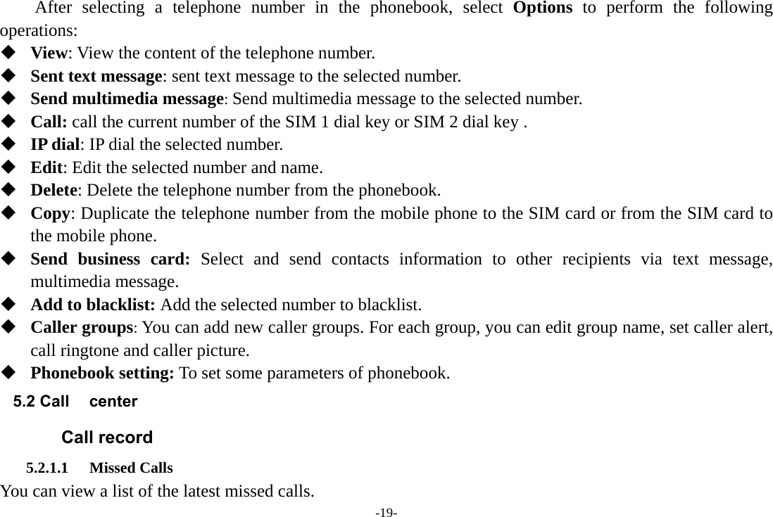 -19-     After selecting a telephone number in the phonebook, select Options to perform the following operations:  View: View the content of the telephone number.  Sent text message: sent text message to the selected number.  Send multimedia message: Send multimedia message to the selected number.  Call: call the current number of the SIM 1 dial key or SIM 2 dial key .  IP dial: IP dial the selected number.  Edit: Edit the selected number and name.  Delete: Delete the telephone number from the phonebook.  Copy: Duplicate the telephone number from the mobile phone to the SIM card or from the SIM card to the mobile phone.  Send business card: Select and send contacts information to other recipients via text message, multimedia message.  Add to blacklist: Add the selected number to blacklist.  Caller groups: You can add new caller groups. For each group, you can edit group name, set caller alert, call ringtone and caller picture.  Phonebook setting: To set some parameters of phonebook. 5.2 Call center Call record 5.2.1.1 Missed Calls You can view a list of the latest missed calls. 