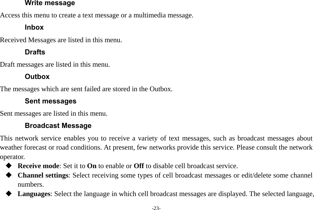 -23- Write message Access this menu to create a text message or a multimedia message. Inbox Received Messages are listed in this menu. Drafts Draft messages are listed in this menu. Outbox The messages which are sent failed are stored in the Outbox.   Sent messages Sent messages are listed in this menu. Broadcast Message This network service enables you to receive a variety of text messages, such as broadcast messages about weather forecast or road conditions. At present, few networks provide this service. Please consult the network operator.  Receive mode: Set it to On to enable or Off to disable cell broadcast service.  Channel settings: Select receiving some types of cell broadcast messages or edit/delete some channel numbers.  Languages: Select the language in which cell broadcast messages are displayed. The selected language, 