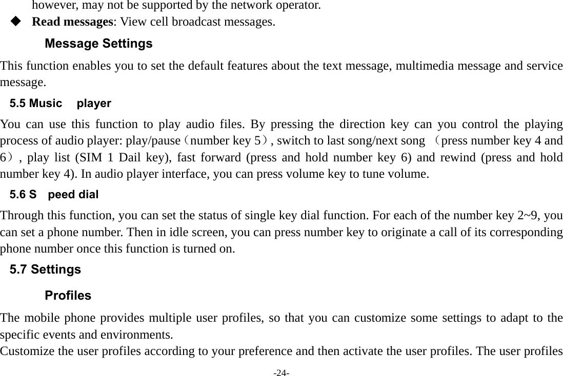 -24- however, may not be supported by the network operator.  Read messages: View cell broadcast messages.   Message Settings This function enables you to set the default features about the text message, multimedia message and service message. 5.5 Music player You can use this function to play audio files. By pressing the direction key can you control the playing process of audio player: play/pause（number key 5）, switch to last song/next song （press number key 4 and 6）, play list (SIM 1 Dail key), fast forward (press and hold number key 6) and rewind (press and hold number key 4). In audio player interface, you can press volume key to tune volume. 5.6 S peed dial Through this function, you can set the status of single key dial function. For each of the number key 2~9, you can set a phone number. Then in idle screen, you can press number key to originate a call of its corresponding phone number once this function is turned on. 5.7 Settings Profiles The mobile phone provides multiple user profiles, so that you can customize some settings to adapt to the specific events and environments. Customize the user profiles according to your preference and then activate the user profiles. The user profiles 