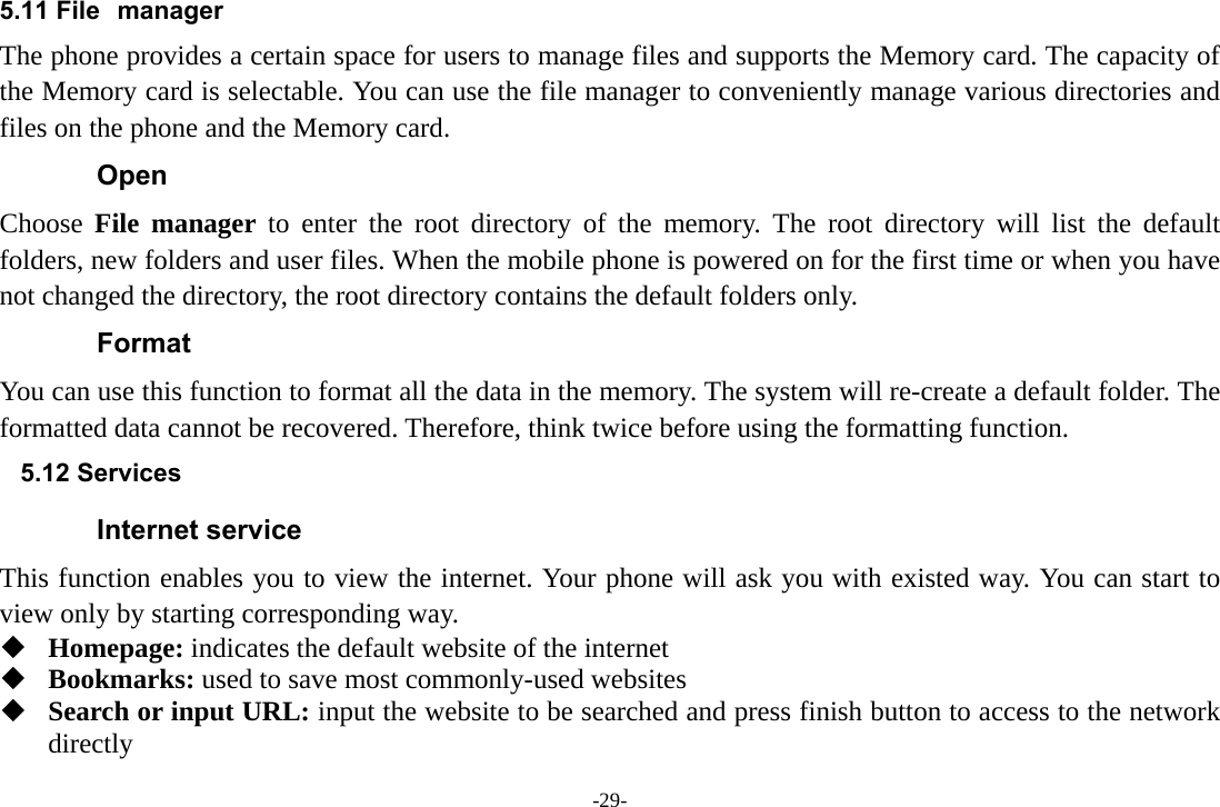 -29- 5.11 File manager The phone provides a certain space for users to manage files and supports the Memory card. The capacity of the Memory card is selectable. You can use the file manager to conveniently manage various directories and files on the phone and the Memory card. Open Choose  File manager to enter the root directory of the memory. The root directory will list the default folders, new folders and user files. When the mobile phone is powered on for the first time or when you have not changed the directory, the root directory contains the default folders only. Format You can use this function to format all the data in the memory. The system will re-create a default folder. The formatted data cannot be recovered. Therefore, think twice before using the formatting function. 5.12 Services Internet service This function enables you to view the internet. Your phone will ask you with existed way. You can start to view only by starting corresponding way.  Homepage: indicates the default website of the internet  Bookmarks: used to save most commonly-used websites  Search or input URL: input the website to be searched and press finish button to access to the network directly 