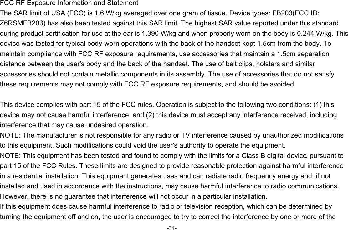 -34- FCC RF Exposure Information and Statement The SAR limit of USA (FCC) is 1.6 W/kg averaged over one gram of tissue. Device types: FB203(FCC ID: Z6RSMFB203) has also been tested against this SAR limit. The highest SAR value reported under this standard during product certification for use at the ear is 1.390 W/kg and when properly worn on the body is 0.244 W/kg. This device was tested for typical body-worn operations with the back of the handset kept 1.5cm from the body. To maintain compliance with FCC RF exposure requirements, use accessories that maintain a 1.5cm separation distance between the user&apos;s body and the back of the handset. The use of belt clips, holsters and similar accessories should not contain metallic components in its assembly. The use of accessories that do not satisfy these requirements may not comply with FCC RF exposure requirements, and should be avoided.  This device complies with part 15 of the FCC rules. Operation is subject to the following two conditions: (1) this device may not cause harmful interference, and (2) this device must accept any interference received, including interference that may cause undesired operation. NOTE: The manufacturer is not responsible for any radio or TV interference caused by unauthorized modifications to this equipment. Such modifications could void the user’s authority to operate the equipment. NOTE: This equipment has been tested and found to comply with the limits for a Class B digital device, pursuant to part 15 of the FCC Rules. These limits are designed to provide reasonable protection against harmful interference in a residential installation. This equipment generates uses and can radiate radio frequency energy and, if not installed and used in accordance with the instructions, may cause harmful interference to radio communications. However, there is no guarantee that interference will not occur in a particular installation. If this equipment does cause harmful interference to radio or television reception, which can be determined by turning the equipment off and on, the user is encouraged to try to correct the interference by one or more of the 