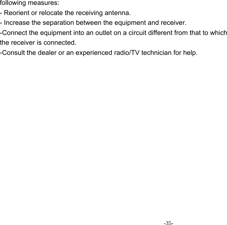 -35- following measures: - Reorient or relocate the receiving antenna. - Increase the separation between the equipment and receiver. -Connect the equipment into an outlet on a circuit different from that to which the receiver is connected. -Consult the dealer or an experienced radio/TV technician for help. 