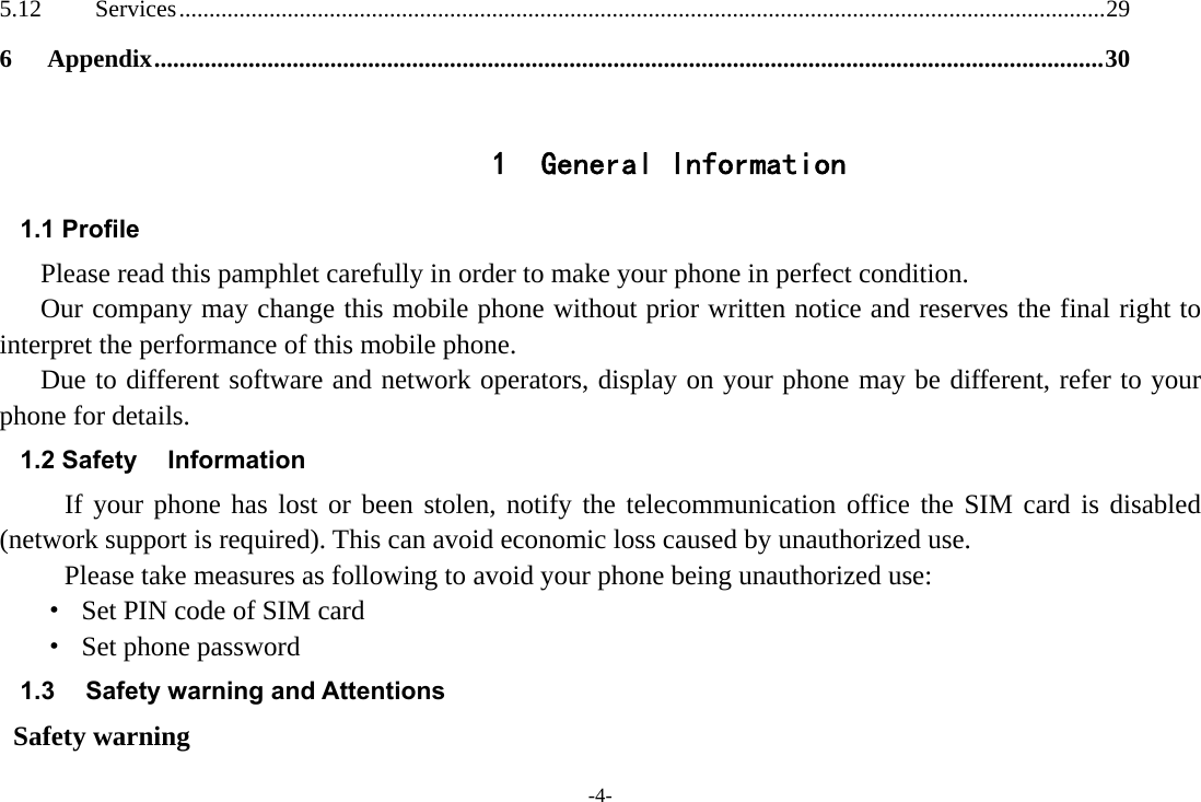 -4- 5.12Services .......................................................................................................................................................... 296Appendix ....................................................................................................................................................... 30 1 General Information 1.1 Profile    Please read this pamphlet carefully in order to make your phone in perfect condition.       Our company may change this mobile phone without prior written notice and reserves the final right to interpret the performance of this mobile phone.     Due to different software and network operators, display on your phone may be different, refer to your phone for details. 1.2 Safety  Information  If your phone has lost or been stolen, notify the telecommunication office the SIM card is disabled (network support is required). This can avoid economic loss caused by unauthorized use. Please take measures as following to avoid your phone being unauthorized use: ·  Set PIN code of SIM card ·  Set phone password 1.3  Safety warning and Attentions  Safety warning 