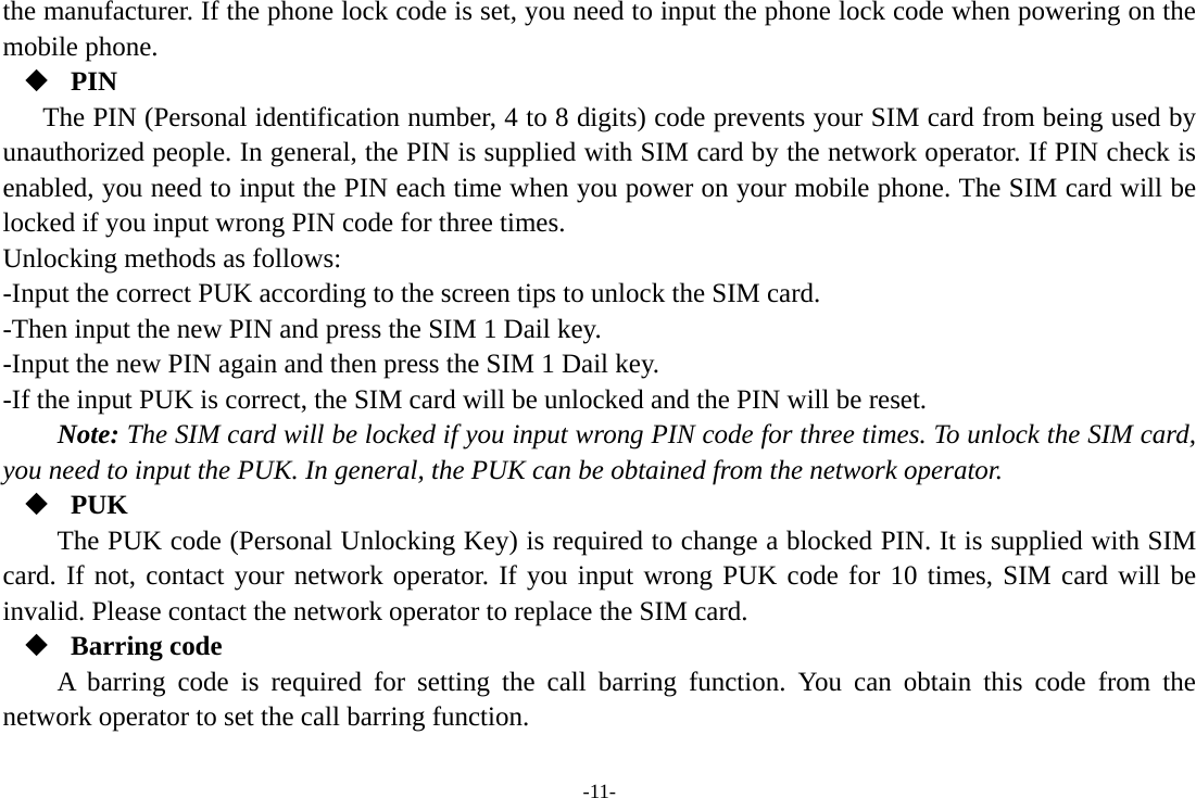 -11- the manufacturer. If the phone lock code is set, you need to input the phone lock code when powering on the mobile phone.  PIN The PIN (Personal identification number, 4 to 8 digits) code prevents your SIM card from being used by unauthorized people. In general, the PIN is supplied with SIM card by the network operator. If PIN check is enabled, you need to input the PIN each time when you power on your mobile phone. The SIM card will be locked if you input wrong PIN code for three times. Unlocking methods as follows: -Input the correct PUK according to the screen tips to unlock the SIM card. -Then input the new PIN and press the SIM 1 Dail key. -Input the new PIN again and then press the SIM 1 Dail key. -If the input PUK is correct, the SIM card will be unlocked and the PIN will be reset. Note: The SIM card will be locked if you input wrong PIN code for three times. To unlock the SIM card, you need to input the PUK. In general, the PUK can be obtained from the network operator.  PUK The PUK code (Personal Unlocking Key) is required to change a blocked PIN. It is supplied with SIM card. If not, contact your network operator. If you input wrong PUK code for 10 times, SIM card will be invalid. Please contact the network operator to replace the SIM card.  Barring code A barring code is required for setting the call barring function. You can obtain this code from the network operator to set the call barring function. 