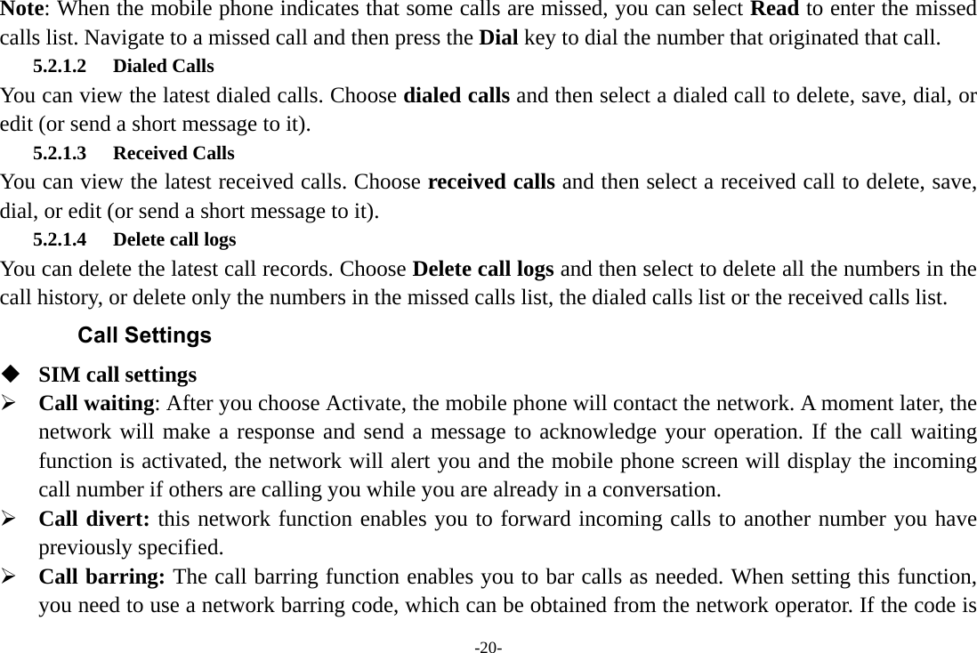 -20- Note: When the mobile phone indicates that some calls are missed, you can select Read to enter the missed calls list. Navigate to a missed call and then press the Dial key to dial the number that originated that call. 5.2.1.2 Dialed Calls You can view the latest dialed calls. Choose dialed calls and then select a dialed call to delete, save, dial, or edit (or send a short message to it). 5.2.1.3 Received Calls You can view the latest received calls. Choose received calls and then select a received call to delete, save, dial, or edit (or send a short message to it). 5.2.1.4 Delete call logs   You can delete the latest call records. Choose Delete call logs and then select to delete all the numbers in the call history, or delete only the numbers in the missed calls list, the dialed calls list or the received calls list. Call Settings  SIM call settings  Call waiting: After you choose Activate, the mobile phone will contact the network. A moment later, the network will make a response and send a message to acknowledge your operation. If the call waiting function is activated, the network will alert you and the mobile phone screen will display the incoming call number if others are calling you while you are already in a conversation.  Call divert: this network function enables you to forward incoming calls to another number you have previously specified.    Call barring: The call barring function enables you to bar calls as needed. When setting this function, you need to use a network barring code, which can be obtained from the network operator. If the code is 