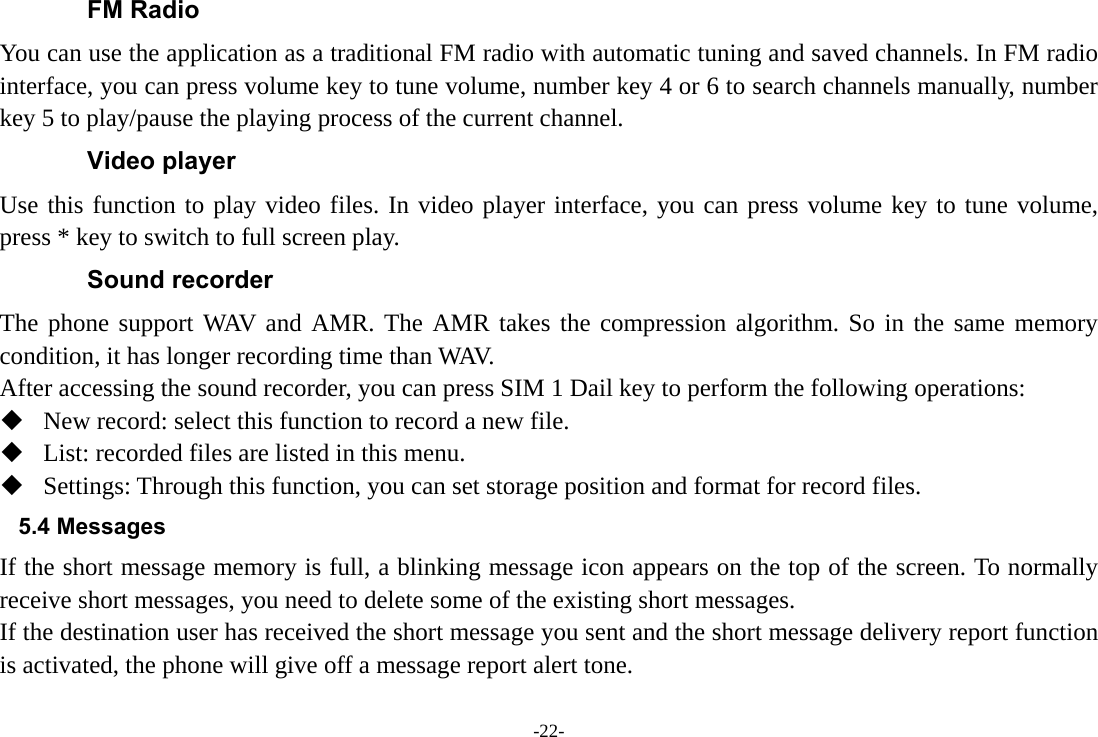 -22- FM Radio You can use the application as a traditional FM radio with automatic tuning and saved channels. In FM radio interface, you can press volume key to tune volume, number key 4 or 6 to search channels manually, number key 5 to play/pause the playing process of the current channel. Video player Use this function to play video files. In video player interface, you can press volume key to tune volume, press * key to switch to full screen play. Sound recorder The phone support WAV and AMR. The AMR takes the compression algorithm. So in the same memory condition, it has longer recording time than WAV.   After accessing the sound recorder, you can press SIM 1 Dail key to perform the following operations:  New record: select this function to record a new file.  List: recorded files are listed in this menu.  Settings: Through this function, you can set storage position and format for record files. 5.4 Messages If the short message memory is full, a blinking message icon appears on the top of the screen. To normally receive short messages, you need to delete some of the existing short messages. If the destination user has received the short message you sent and the short message delivery report function is activated, the phone will give off a message report alert tone. 