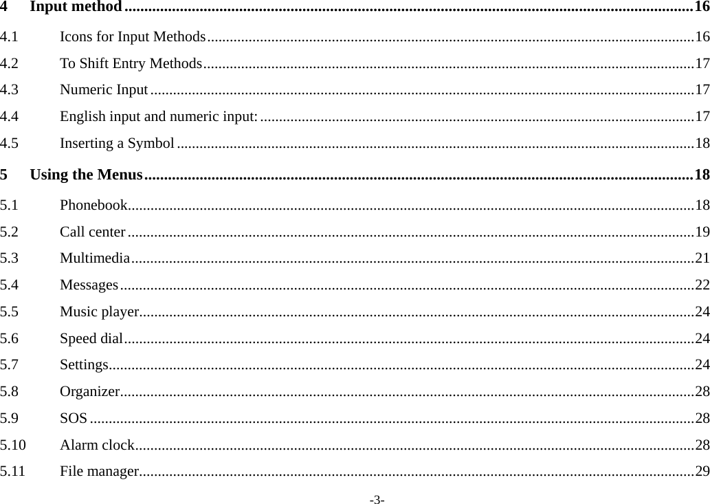 -3- 4Input method ................................................................................................................................................ 164.1Icons for Input Methods ................................................................................................................................. 164.2To Shift Entry Methods .................................................................................................................................. 174.3Numeric Input ................................................................................................................................................ 174.4English input and numeric input: ................................................................................................................... 174.5Inserting a Symbol ......................................................................................................................................... 185Using the Menus ........................................................................................................................................... 185.1Phonebook...................................................................................................................................................... 185.2Call center ...................................................................................................................................................... 195.3Multimedia ..................................................................................................................................................... 215.4Messages ........................................................................................................................................................ 225.5Music player ................................................................................................................................................... 245.6Speed dial ....................................................................................................................................................... 245.7Settings ........................................................................................................................................................... 245.8Organizer ........................................................................................................................................................ 285.9SOS ................................................................................................................................................................ 285.10Alarm clock .................................................................................................................................................... 285.11File manager ................................................................................................................................................... 29