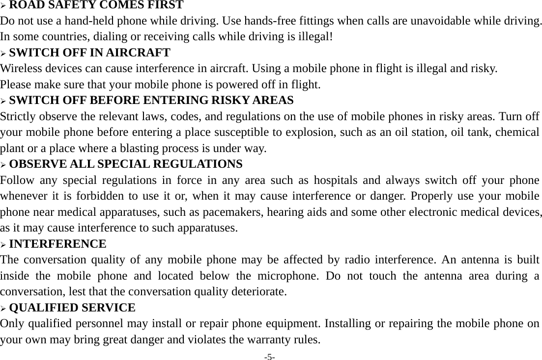 -5-  ROAD SAFETY COMES FIRST Do not use a hand-held phone while driving. Use hands-free fittings when calls are unavoidable while driving. In some countries, dialing or receiving calls while driving is illegal!  SWITCH OFF IN AIRCRAFT Wireless devices can cause interference in aircraft. Using a mobile phone in flight is illegal and risky.     Please make sure that your mobile phone is powered off in flight.  SWITCH OFF BEFORE ENTERING RISKY AREAS Strictly observe the relevant laws, codes, and regulations on the use of mobile phones in risky areas. Turn off your mobile phone before entering a place susceptible to explosion, such as an oil station, oil tank, chemical plant or a place where a blasting process is under way.  OBSERVE ALL SPECIAL REGULATIONS Follow any special regulations in force in any area such as hospitals and always switch off your phone whenever it is forbidden to use it or, when it may cause interference or danger. Properly use your mobile phone near medical apparatuses, such as pacemakers, hearing aids and some other electronic medical devices, as it may cause interference to such apparatuses.  INTERFERENCE The conversation quality of any mobile phone may be affected by radio interference. An antenna is built inside the mobile phone and located below the microphone. Do not touch the antenna area during a conversation, lest that the conversation quality deteriorate.  QUALIFIED SERVICE Only qualified personnel may install or repair phone equipment. Installing or repairing the mobile phone on your own may bring great danger and violates the warranty rules. 