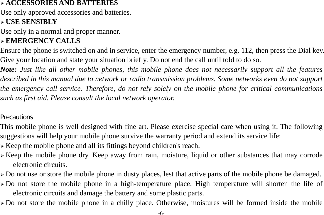 -6-  ACCESSORIES AND BATTERIES Use only approved accessories and batteries.  USE SENSIBLY Use only in a normal and proper manner.  EMERGENCY CALLS Ensure the phone is switched on and in service, enter the emergency number, e.g. 112, then press the Dial key. Give your location and state your situation briefly. Do not end the call until told to do so. Note: Just like all other mobile phones, this mobile phone does not necessarily support all the features described in this manual due to network or radio transmission problems. Some networks even do not support the emergency call service. Therefore, do not rely solely on the mobile phone for critical communications such as first aid. Please consult the local network operator.  Precautions This mobile phone is well designed with fine art. Please exercise special care when using it. The following suggestions will help your mobile phone survive the warranty period and extend its service life:  Keep the mobile phone and all its fittings beyond children&apos;s reach.  Keep the mobile phone dry. Keep away from rain, moisture, liquid or other substances that may corrode electronic circuits.  Do not use or store the mobile phone in dusty places, lest that active parts of the mobile phone be damaged.  Do not store the mobile phone in a high-temperature place. High temperature will shorten the life of electronic circuits and damage the battery and some plastic parts.  Do not store the mobile phone in a chilly place. Otherwise, moistures will be formed inside the mobile 