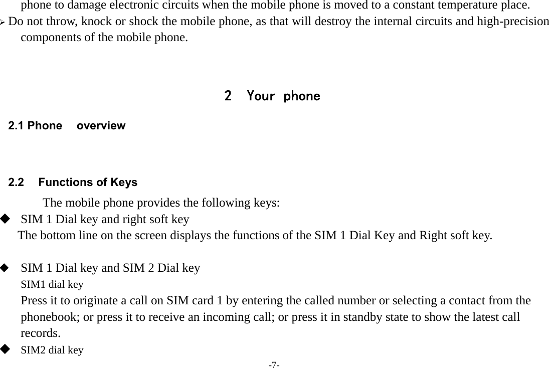 -7- phone to damage electronic circuits when the mobile phone is moved to a constant temperature place.  Do not throw, knock or shock the mobile phone, as that will destroy the internal circuits and high-precision components of the mobile phone.   2 Your phone 2.1 Phone overview   2.2  Functions of Keys       The mobile phone provides the following keys:  SIM 1 Dial key and right soft key The bottom line on the screen displays the functions of the SIM 1 Dial Key and Right soft key.   SIM 1 Dial key and SIM 2 Dial key SIM1 dial key Press it to originate a call on SIM card 1 by entering the called number or selecting a contact from the phonebook; or press it to receive an incoming call; or press it in standby state to show the latest call records.  SIM2 dial key 