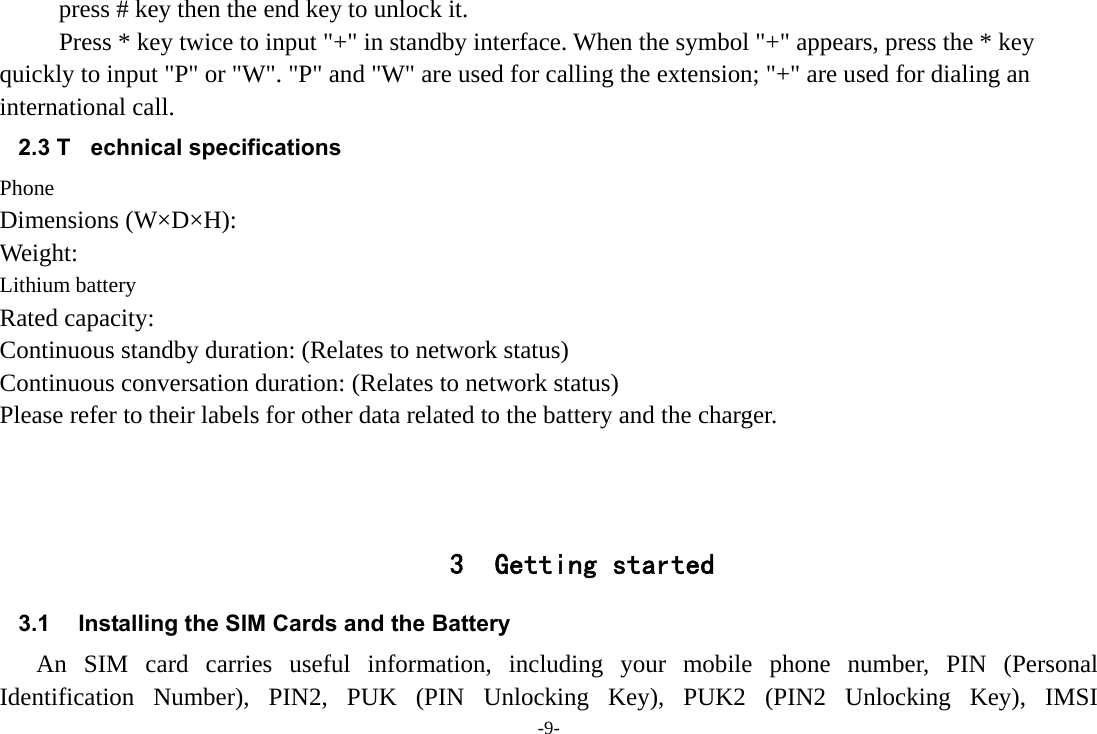 -9- press # key then the end key to unlock it. Press * key twice to input &quot;+&quot; in standby interface. When the symbol &quot;+&quot; appears, press the * key quickly to input &quot;P&quot; or &quot;W&quot;. &quot;P&quot; and &quot;W&quot; are used for calling the extension; &quot;+&quot; are used for dialing an international call. 2.3 T echnical specifications Phone Dimensions (W×D×H): Weight: Lithium battery Rated capacity:   Continuous standby duration: (Relates to network status) Continuous conversation duration: (Relates to network status) Please refer to their labels for other data related to the battery and the charger.    3 Getting started 3.1  Installing the SIM Cards and the Battery An SIM card carries useful information, including your mobile phone number, PIN (Personal Identification Number), PIN2, PUK (PIN Unlocking Key), PUK2 (PIN2 Unlocking Key), IMSI 