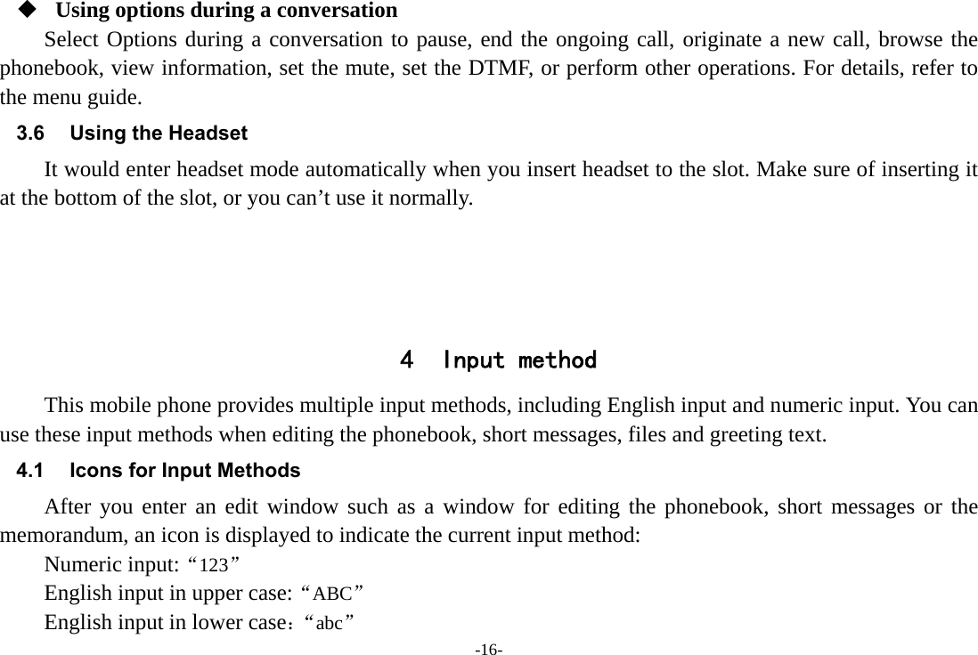 -16-  Using options during a conversation Select Options during a conversation to pause, end the ongoing call, originate a new call, browse the phonebook, view information, set the mute, set the DTMF, or perform other operations. For details, refer to the menu guide. 3.6  Using the Headset It would enter headset mode automatically when you insert headset to the slot. Make sure of inserting it at the bottom of the slot, or you can’t use it normally.     4 Input method This mobile phone provides multiple input methods, including English input and numeric input. You can use these input methods when editing the phonebook, short messages, files and greeting text. 4.1  Icons for Input Methods After you enter an edit window such as a window for editing the phonebook, short messages or the memorandum, an icon is displayed to indicate the current input method: Numeric input:“123” English input in upper case:“ABC” English input in lower case：“abc” 