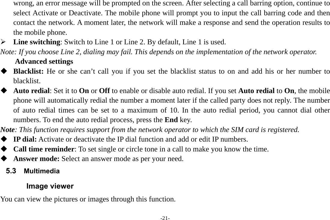 -21- wrong, an error message will be prompted on the screen. After selecting a call barring option, continue to select Activate or Deactivate. The mobile phone will prompt you to input the call barring code and then contact the network. A moment later, the network will make a response and send the operation results to the mobile phone.  Line switching: Switch to Line 1 or Line 2. By default, Line 1 is used. Note: If you choose Line 2, dialing may fail. This depends on the implementation of the network operator. Advanced settings  Blacklist: He or she can’t call you if you set the blacklist status to on and add his or her number to blacklist.  Auto redial: Set it to On or Off to enable or disable auto redial. If you set Auto redial to On, the mobile phone will automatically redial the number a moment later if the called party does not reply. The number of auto redial times can be set to a maximum of 10. In the auto redial period, you cannot dial other numbers. To end the auto redial process, press the End key. Note: This function requires support from the network operator to which the SIM card is registered.  IP dial: Activate or deactivate the IP dial function and add or edit IP numbers.  Call time reminder: To set single or circle tone in a call to make you know the time.  Answer mode: Select an answer mode as per your need. 5.3  Multimedia Image viewer You can view the pictures or images through this function. 