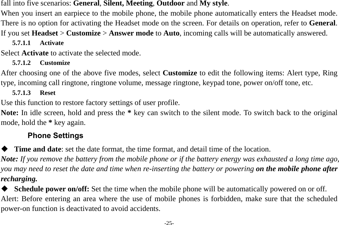 -25- fall into five scenarios: General, Silent, Meeting, Outdoor and My style. When you insert an earpiece to the mobile phone, the mobile phone automatically enters the Headset mode. There is no option for activating the Headset mode on the screen. For details on operation, refer to General. If you set Headset &gt; Customize &gt; Answer mode to Auto, incoming calls will be automatically answered. 5.7.1.1 Activate Select Activate to activate the selected mode. 5.7.1.2 Customize After choosing one of the above five modes, select Customize to edit the following items: Alert type, Ring type, incoming call ringtone, ringtone volume, message ringtone, keypad tone, power on/off tone, etc. 5.7.1.3 Reset Use this function to restore factory settings of user profile. Note: In idle screen, hold and press the * key can switch to the silent mode. To switch back to the original mode, hold the * key again. Phone Settings  Time and date: set the date format, the time format, and detail time of the location. Note: If you remove the battery from the mobile phone or if the battery energy was exhausted a long time ago, you may need to reset the date and time when re-inserting the battery or powering on the mobile phone after recharging.  Schedule power on/off: Set the time when the mobile phone will be automatically powered on or off. Alert: Before entering an area where the use of mobile phones is forbidden, make sure that the scheduled power-on function is deactivated to avoid accidents. 