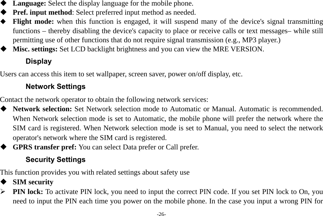 -26-  Language: Select the display language for the mobile phone.  Pref. input method: Select preferred input method as needed.  Flight mode: when this function is engaged, it will suspend many of the device&apos;s signal transmitting functions – thereby disabling the device&apos;s capacity to place or receive calls or text messages– while still permitting use of other functions that do not require signal transmission (e.g., MP3 player.)  Misc. settings: Set LCD backlight brightness and you can view the MRE VERSION. Display Users can access this item to set wallpaper, screen saver, power on/off display, etc. Network Settings Contact the network operator to obtain the following network services:    Network selection: Set Network selection mode to Automatic or Manual. Automatic is recommended. When Network selection mode is set to Automatic, the mobile phone will prefer the network where the SIM card is registered. When Network selection mode is set to Manual, you need to select the network operator&apos;s network where the SIM card is registered.  GPRS transfer pref: You can select Data prefer or Call prefer. Security Settings This function provides you with related settings about safety use  SIM security  PIN lock: To activate PIN lock, you need to input the correct PIN code. If you set PIN lock to On, you need to input the PIN each time you power on the mobile phone. In the case you input a wrong PIN for 