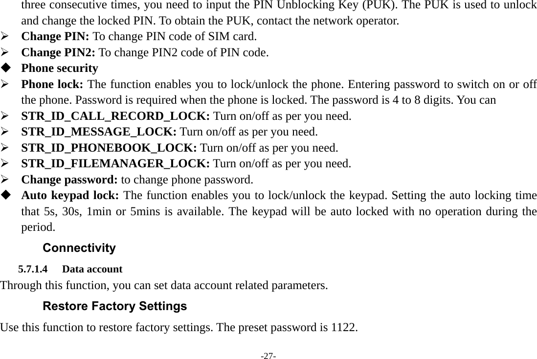 -27- three consecutive times, you need to input the PIN Unblocking Key (PUK). The PUK is used to unlock and change the locked PIN. To obtain the PUK, contact the network operator.  Change PIN: To change PIN code of SIM card.  Change PIN2: To change PIN2 code of PIN code.  Phone security  Phone lock: The function enables you to lock/unlock the phone. Entering password to switch on or off the phone. Password is required when the phone is locked. The password is 4 to 8 digits. You can    STR_ID_CALL_RECORD_LOCK: Turn on/off as per you need.  STR_ID_MESSAGE_LOCK: Turn on/off as per you need.  STR_ID_PHONEBOOK_LOCK: Turn on/off as per you need.  STR_ID_FILEMANAGER_LOCK: Turn on/off as per you need.  Change password: to change phone password.  Auto keypad lock: The function enables you to lock/unlock the keypad. Setting the auto locking time that 5s, 30s, 1min or 5mins is available. The keypad will be auto locked with no operation during the period. Connectivity 5.7.1.4 Data account Through this function, you can set data account related parameters. Restore Factory Settings Use this function to restore factory settings. The preset password is 1122. 