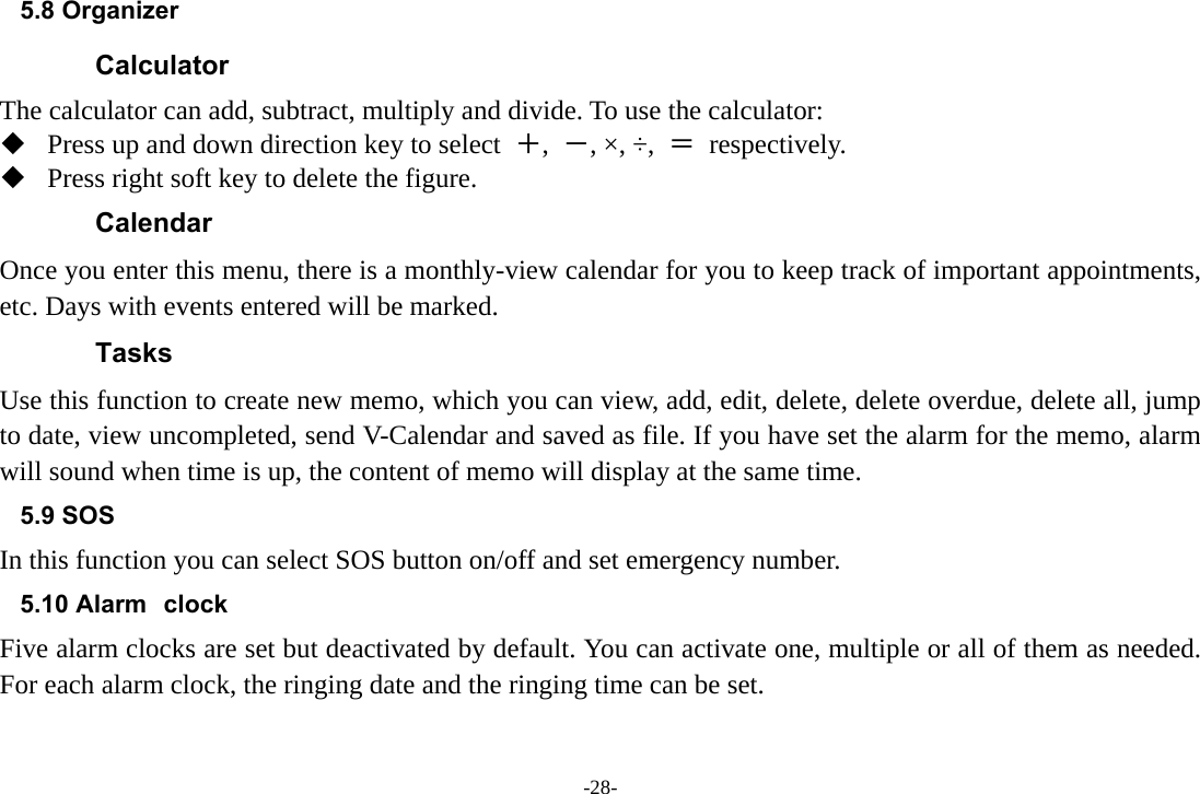 -28- 5.8 Organizer   Calculator The calculator can add, subtract, multiply and divide. To use the calculator:    Press up and down direction key to select  ＋,  －, ×, ÷,  ＝ respectively.  Press right soft key to delete the figure. Calendar Once you enter this menu, there is a monthly-view calendar for you to keep track of important appointments, etc. Days with events entered will be marked. Tasks Use this function to create new memo, which you can view, add, edit, delete, delete overdue, delete all, jump to date, view uncompleted, send V-Calendar and saved as file. If you have set the alarm for the memo, alarm will sound when time is up, the content of memo will display at the same time. 5.9 SOS In this function you can select SOS button on/off and set emergency number. 5.10 Alarm clock Five alarm clocks are set but deactivated by default. You can activate one, multiple or all of them as needed. For each alarm clock, the ringing date and the ringing time can be set.   