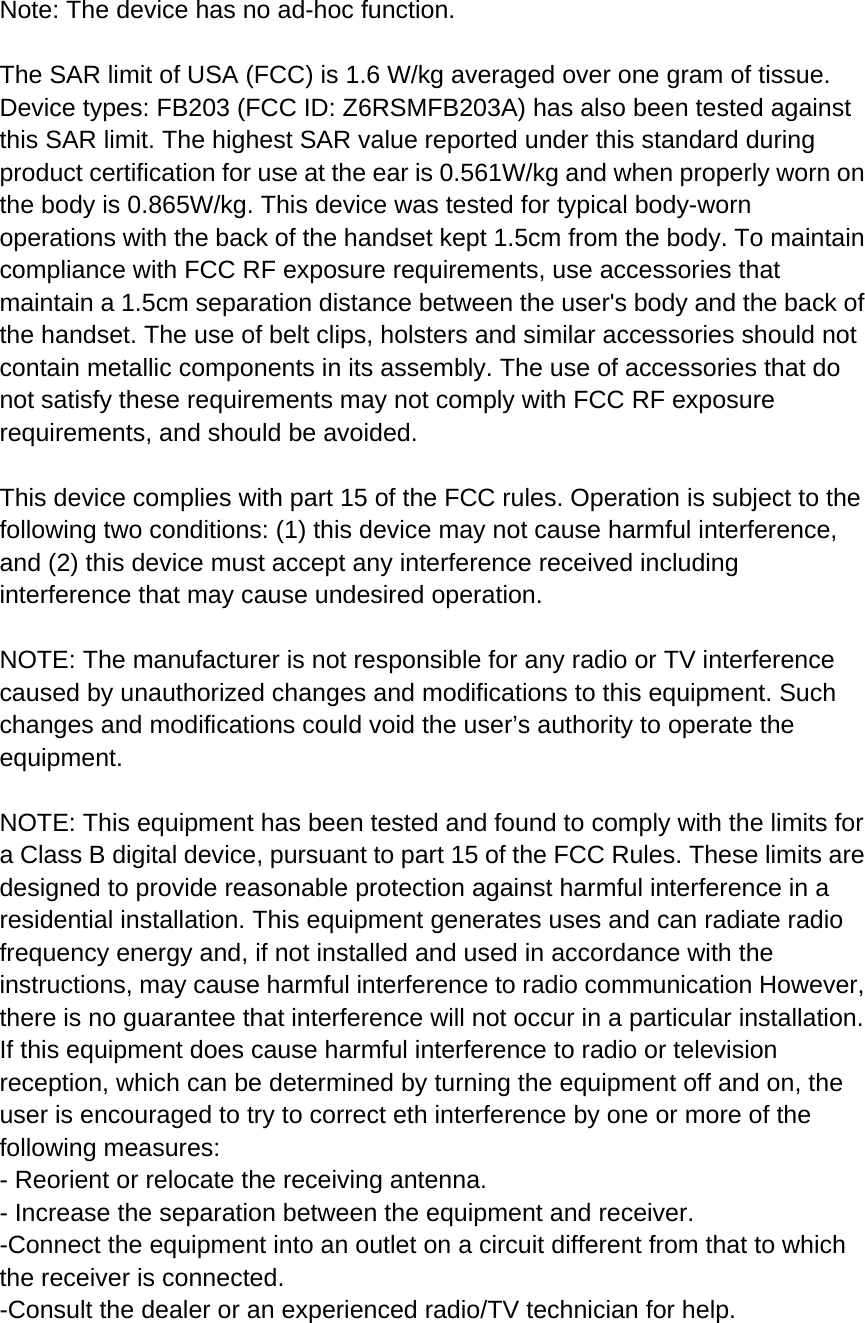  Note: The device has no ad-hoc function.  The SAR limit of USA (FCC) is 1.6 W/kg averaged over one gram of tissue. Device types: FB203 (FCC ID: Z6RSMFB203A) has also been tested against this SAR limit. The highest SAR value reported under this standard during product certification for use at the ear is 0.561W/kg and when properly worn on the body is 0.865W/kg. This device was tested for typical body-worn operations with the back of the handset kept 1.5cm from the body. To maintain compliance with FCC RF exposure requirements, use accessories that maintain a 1.5cm separation distance between the user&apos;s body and the back of the handset. The use of belt clips, holsters and similar accessories should not contain metallic components in its assembly. The use of accessories that do not satisfy these requirements may not comply with FCC RF exposure requirements, and should be avoided.  This device complies with part 15 of the FCC rules. Operation is subject to the following two conditions: (1) this device may not cause harmful interference, and (2) this device must accept any interference received including interference that may cause undesired operation.  NOTE: The manufacturer is not responsible for any radio or TV interference caused by unauthorized changes and modifications to this equipment. Such changes and modifications could void the user’s authority to operate the equipment.  NOTE: This equipment has been tested and found to comply with the limits for a Class B digital device, pursuant to part 15 of the FCC Rules. These limits are designed to provide reasonable protection against harmful interference in a residential installation. This equipment generates uses and can radiate radio frequency energy and, if not installed and used in accordance with the instructions, may cause harmful interference to radio communication However, there is no guarantee that interference will not occur in a particular installation. If this equipment does cause harmful interference to radio or television reception, which can be determined by turning the equipment off and on, the user is encouraged to try to correct eth interference by one or more of the following measures: - Reorient or relocate the receiving antenna. - Increase the separation between the equipment and receiver. -Connect the equipment into an outlet on a circuit different from that to which the receiver is connected. -Consult the dealer or an experienced radio/TV technician for help.