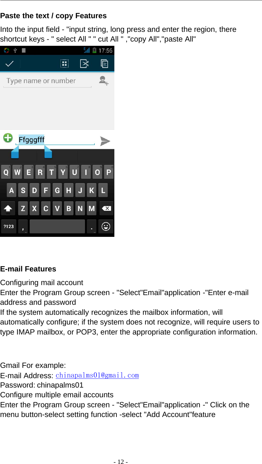 -12-Paste the text / copy FeaturesInto the input field - &quot;input string, long press and enter the region, thereshortcut keys - &quot; select All &quot; &quot; cut All &quot; ,&quot;copy All&quot;,&quot;paste All&quot;E-mail FeaturesConfiguring mail accountEnter the Program Group screen - &quot;Select&quot;Email&quot;application -&quot;Enter e-mailaddress and passwordIf the system automatically recognizes the mailbox information, willautomatically configure; if the system does not recognize, will require users totype IMAP mailbox, or POP3, enter the appropriate configuration information.Gmail For example:E-mail Address: chinapalms01@gmail.comPassword: chinapalms01Configure multiple email accountsEnter the Program Group screen - &quot;Select&quot;Email&quot;application -&quot; Click on themenu button-select setting function -select &quot;Add Account&quot;feature