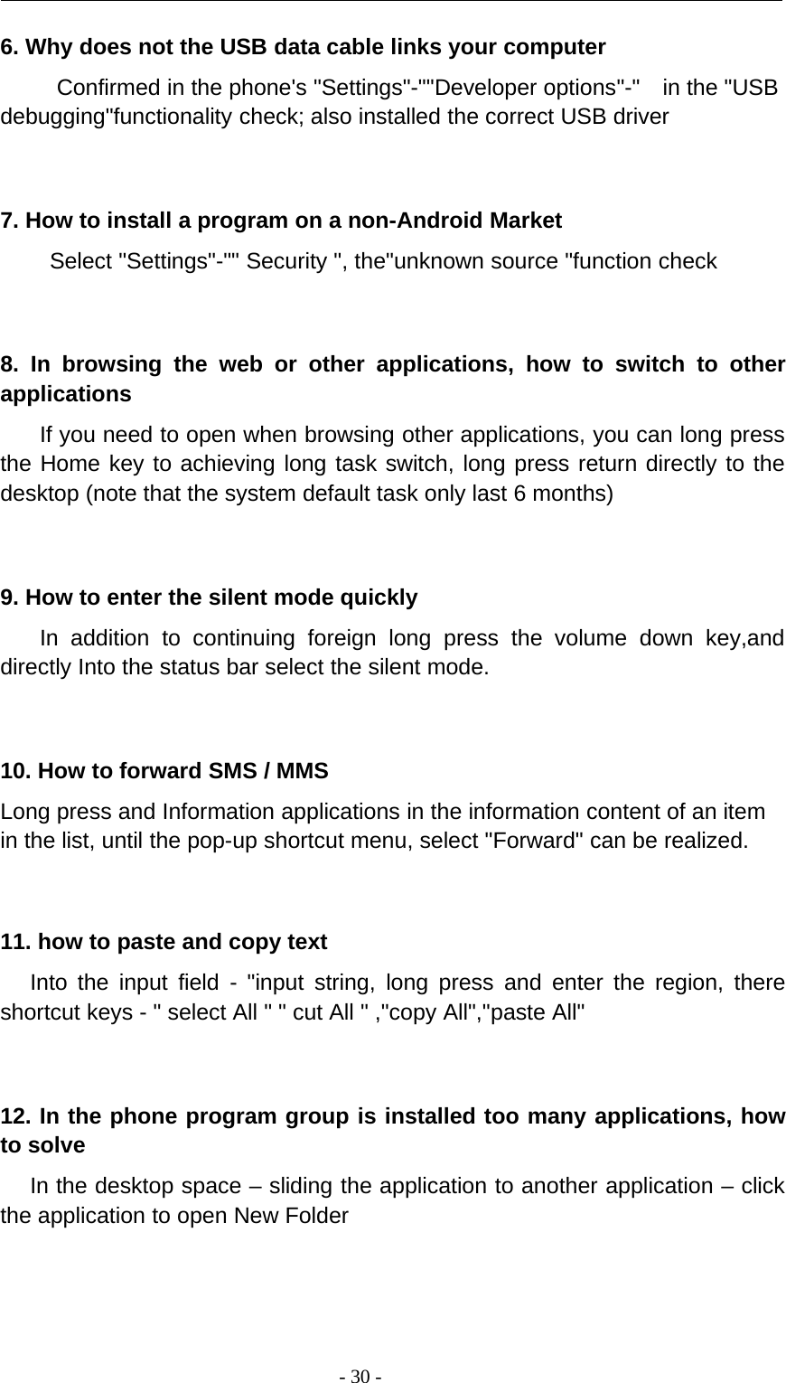 -30-6. Why does not the USB data cable links your computerConfirmed in the phone&apos;s &quot;Settings&quot;-&quot;&quot;Developer options&quot;-&quot; in the &quot;USBdebugging&quot;functionality check; also installed the correct USB driver7. How to install a program on a non-Android MarketSelect &quot;Settings&quot;-&quot;&quot; Security &quot;, the&quot;unknown source &quot;function check8. In browsing the web or other applications, how to switch to otherapplicationsIf you need to open when browsing other applications, you can long pressthe Home key to achieving long task switch, long press return directly to thedesktop (note that the system default task only last 6 months)9. How to enter the silent mode quicklyIn addition to continuing foreign long press the volume down key,anddirectly Into the status bar select the silent mode.10. How to forward SMS / MMSLong press and Information applications in the information content of an itemin the list, until the pop-up shortcut menu, select &quot;Forward&quot; can be realized.11. how to paste and copy textInto the input field - &quot;input string, long press and enter the region, thereshortcut keys - &quot; select All &quot; &quot; cut All &quot; ,&quot;copy All&quot;,&quot;paste All&quot;12. In the phone program group is installed too many applications, howto solveIn the desktop space – sliding the application to another application – clickthe application to open New Folder