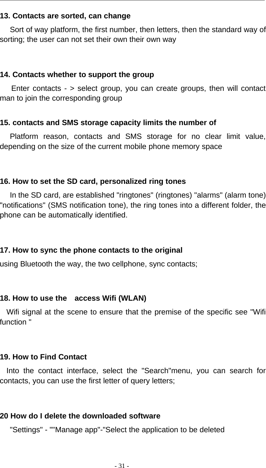 -31-13. Contacts are sorted, can changeSort of way platform, the first number, then letters, then the standard way ofsorting; the user can not set their own their own way14. Contacts whether to support the groupEnter contacts - &gt; select group, you can create groups, then will contactman to join the corresponding group15. contacts and SMS storage capacity limits the number ofPlatform reason, contacts and SMS storage for no clear limit value,depending on the size of the current mobile phone memory space16. How to set the SD card, personalized ring tonesIn the SD card, are established &quot;ringtones&quot; (ringtones) &quot;alarms&quot; (alarm tone)&quot;notifications&quot; (SMS notification tone), the ring tones into a different folder, thephone can be automatically identified.17. How to sync the phone contacts to the originalusing Bluetooth the way, the two cellphone, sync contacts;18. How to use the access Wifi (WLAN)Wifi signal at the scene to ensure that the premise of the specific see &quot;Wififunction &quot;19. How to Find ContactInto the contact interface, select the &quot;Search&quot;menu, you can search forcontacts, you can use the first letter of query letters;20 How do I delete the downloaded software&quot;Settings&quot; - &quot;&quot;Manage app&quot;-&quot;Select the application to be deleted